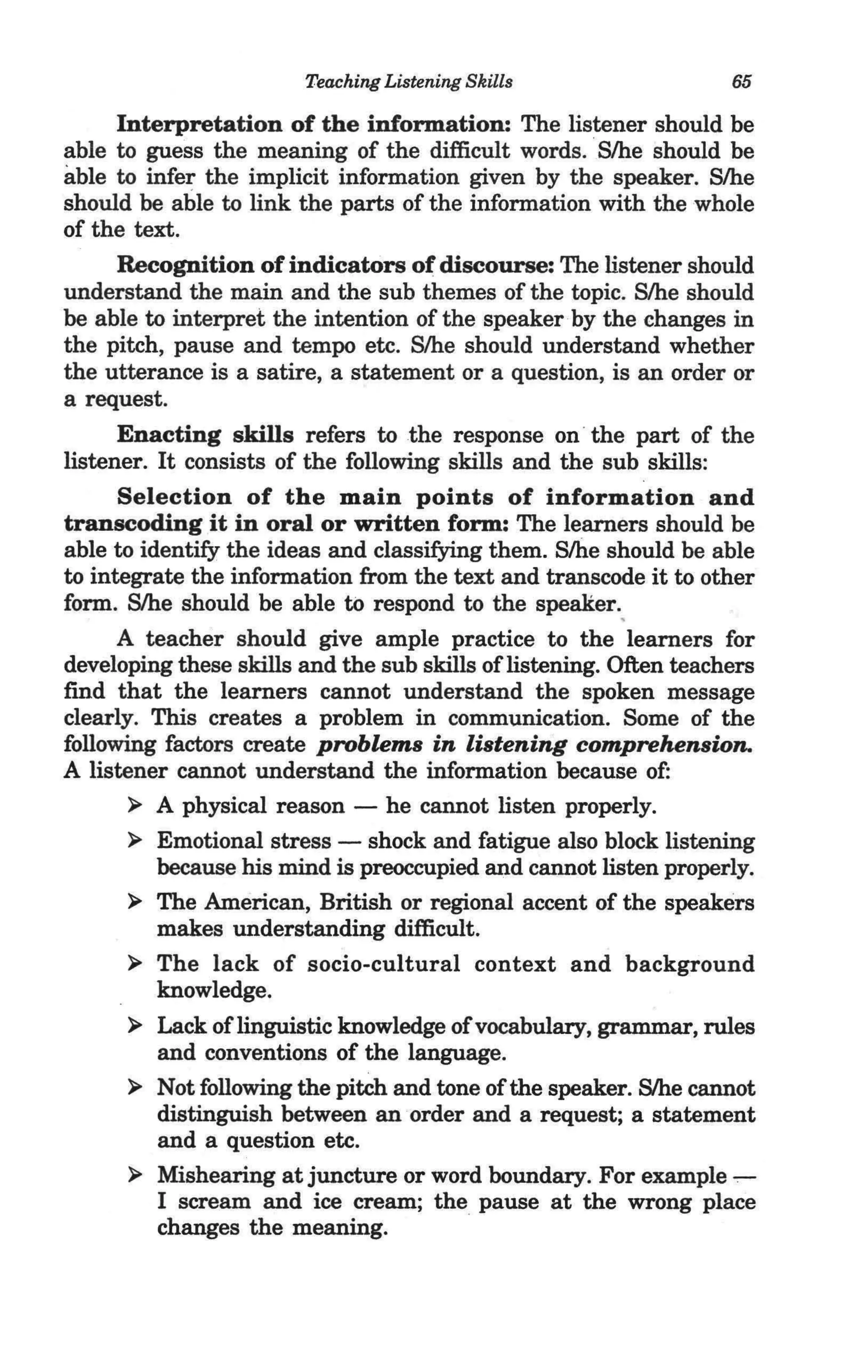 Teaching Listening Skills                   65

      Interpretation of the information: The listener should be
able to guess the meaning of the difficult words . .Slhe should be
able to infer the implicit information given by the speaker. Slhe
should be able to link the parts of the information with the whole
of the text.
      Recognition of indicators of discourse: The listener should
understand the main and the sub themes of the topic. S/he should
be able to interpret the intention of the speaker·by the changes in
the pitch, pause and tempo etc. Slhe should understand whether
the utterance is a satire, a statement or a question, is an order or
a request.
      Enacting skills refers to the response on · the part of the
listener. It consists of the following skills and the sub skills:
      Selection of the main points of information and
transcoding it in oral or written form: The learners should be
able to identify the ideas and classifying them. Slhe should be able
to integrate the information from the text and transcode it to other
form. S/he should be able to respond to the speaker.,
      A teacher should give ample practice to the learners for
developing these skills and the sub skills of listening. Often teachers
find that the learners cannot understand the spoken message
clearly. This creates a problem in communication. Some of the
following factors create problems in listening comprehension.
A listener cannot understand the information because of:
       ~ A physical reason - he cannot listen properly.

       ~ Emotional stress - shock and fatigue also block listening
          because his mind is preoccupied and cannot listen properly.
       ~ The American, British or regional accent of the speakers
          makes understanding difficult.
       ~ The lack of socio-cultural context and background
          knowledge.
       ~ Lack of linguistic knowledge of vocabulary, grammar, rules
          and conventions of the language.
       ~ Not following the pitch and tone of the speaker. S/he cannot
          distinguish between an order and a request; a statement
          and a question etc.
       ~ Mishearing at juncture or word boundary. For example .,--
          I scream and ice cream; the pause at the wrong place
          changes the meaning.
 