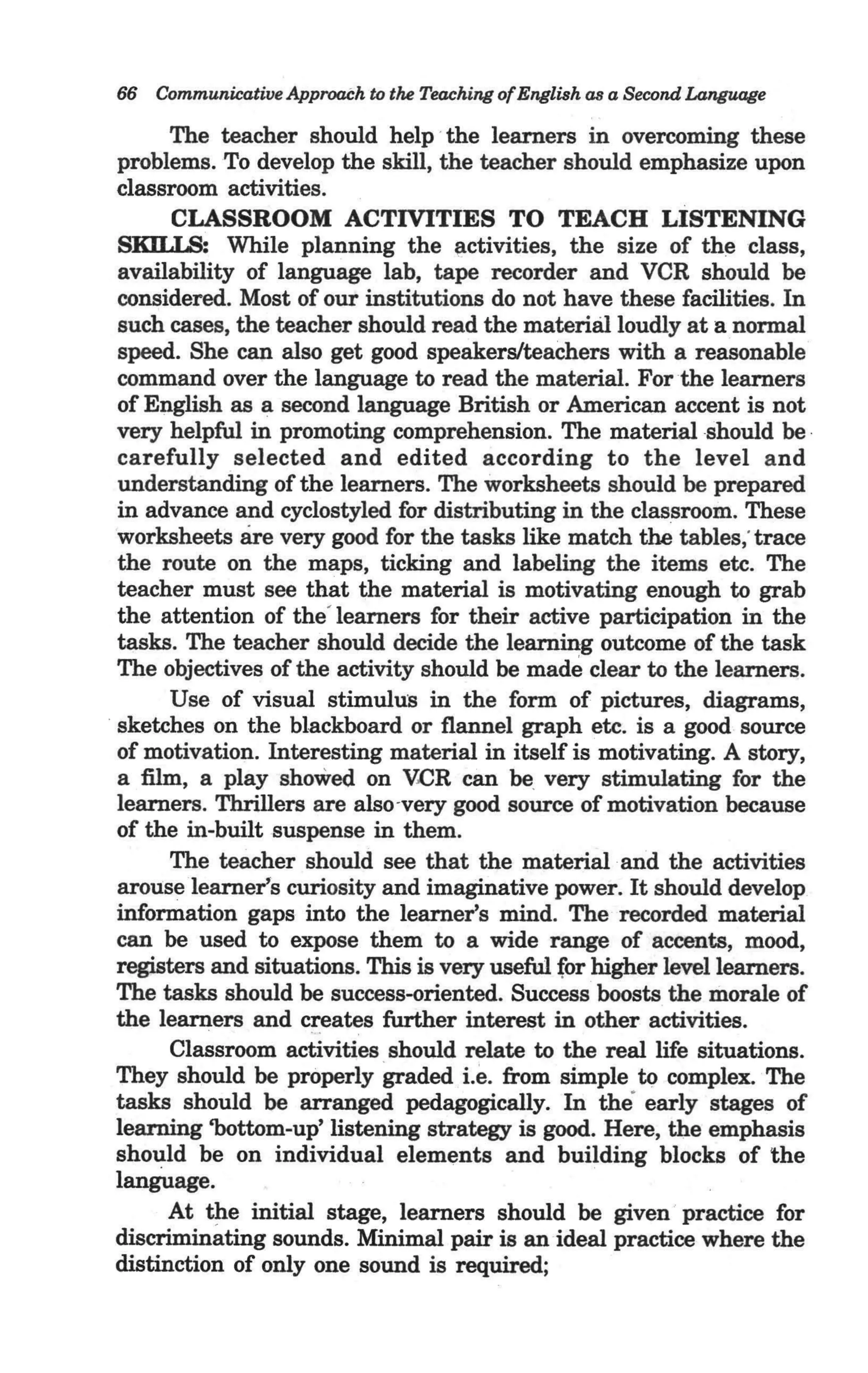66 Communicative ApproaCh to the Teaching ofEnglish as a Second Language

      The teacher should help · the learners in overcoming these
problems. To develop the skill, the teacher should emphasize upon
classroom activities.
      CLASSROOM ACTIVITIES TO TEACH LISTENING
SKU.IS; While planning the ~ctivities, the size of the class,
availability of language lab, tape recorder and VCR should be
considered. Most of our institutions do not have these facilities. In
such cases, the teacher should read the material loudly at a normal
speed. She can also get good speakers/teachers with a reasonable
command over the language to read the material. For the learners
of English as a second language British or American accent is not
very helpful in promoting comprehension. The material should be ·
carefully selected and edited according to the level and
understanding of the learners. The worksheets should be prepared
in advance and cyclostyled for distributing in the classroom. These
worksheets are very good for the tasks like match the tables; trace
the route on the maps, ticking and labeling the items etc. The
teacher must see that the material is motivating enough to grab
the attention of the' learners for their active participation in the
tasks. The teacher should decide the learning outcome of the task
The objectives of the activity should be made clear to the learners.
      Use of visual stimultnl in the form of pictures, diagrams,
sketches on the blackboard or flannel graph etc. is a good source
of motivation. Interesting material in itself is motivating. A story,
a film, a play showed on VCR can be. very stimulating for the
learners. Thrillers are also-very good source of motivation because
of the in-built suspense in them.
      The teacher should see that the material ·and the activities
arouse learner's curiosity and imaginative power. It should develop
information gaps into the learner's mind. The recorded material
can be used to expose them to a wide range of accents, mood,
registers and situations. This is very useful for higher level learners.
The tasks should be success-oriented. Success boosts the morale of
the learners and creates further interest in other activities.
      Classroom activities should relate to the real life situations. .
They should be properly graded i.e. from slmple to complex. The
tasks should be arranged pedagogically. In the early stages of
learning 'bottom-up' listening strategy is good. Here, the emphasis
should be on individual elements and building blocks of the
language.
      At the initial stage, learners should be given · practice for
discriminating sounds. Minimal pair is an ideal practice where the
distinction of only one sound is required;
 
