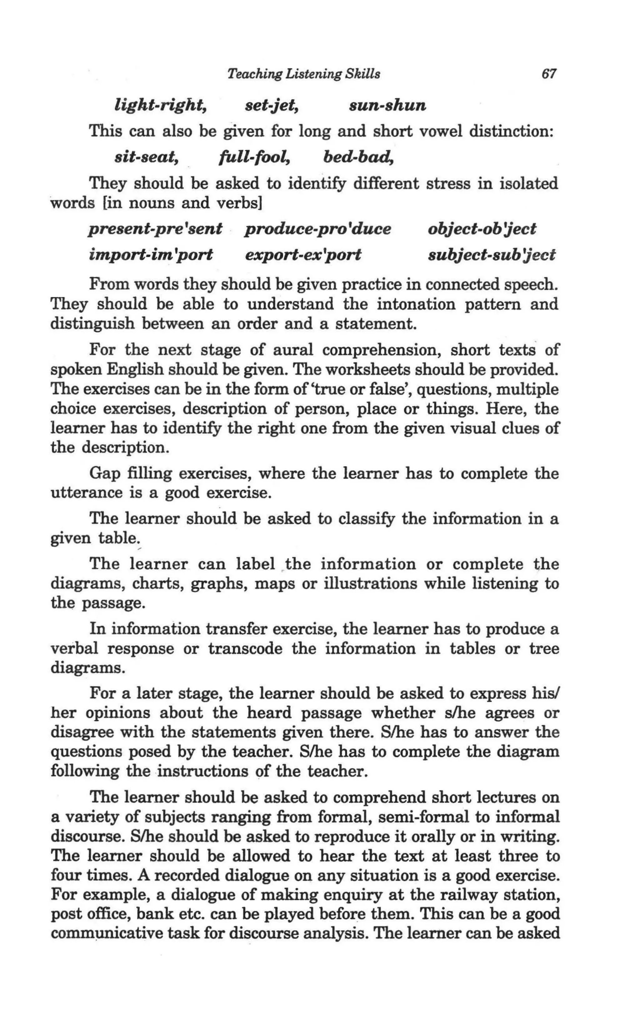 Teaching Listening Skills                    67

        light-right,     set-jet,    sun-shun
    This can also be given for long and short vowel distinction:
        sit-seat,    full-fool,   bed-bad,
    They should be asked to identify different stress in isolated
words [in nouns and verbs]
    present-pre 'sent produce-pro'duce         object-ob 'ject
    import-im 'port      export-ex'port        subject-sub 'ject
      From words they should be given practice in connected speech.
They should be able to understand the intonation pattern and
distinguish between an order and a statement.
      For the next stage of aural comprehension, short textS of
spoken English should be given. The worksheets should be provided.
The exercises can be in the form of 'true or false', questions, multiple
choice exercises, description of person, place or things. Here, the
learner has to identify the right one from the given visual clues of
the description.
      Gap filling exercises, where the learner has to complete the
utterance is a good exercise.
      The learner should be asked to classify the information in a
given table:
      The learner can label ,the information or complete the
diagrams, charts, graphs, maps or illustrations while listening to
the passage.
      In information transfer exercise, the learner has to produce a
verbal response or transcode the information in tables or tree
diagrams.
      For a later stage, the learner should be asked to express his!
her opinions about the heard passage whether s/he agrees or
disagree with the statements given there. S/he has to answer the
questions posed by the teacher. S/he has to complete the diagram
following the instructions of the teacher.
      The learner should be asked to comprehend short lectures on
a variety of subjects ranging from formal, semi-formal to informal
discourse. S/he should be asked to reproduce it orally or in writing.
The learner should be allowed to hear the text at least three to
four times. A recorded dialogue on any situation is a good exercise.
For example, a dialogue of making enquiry at the railway station,
post office, bank etc. can be played before them. This can be a good
comm~cative task for discourse analysis. The learner can be asked
 