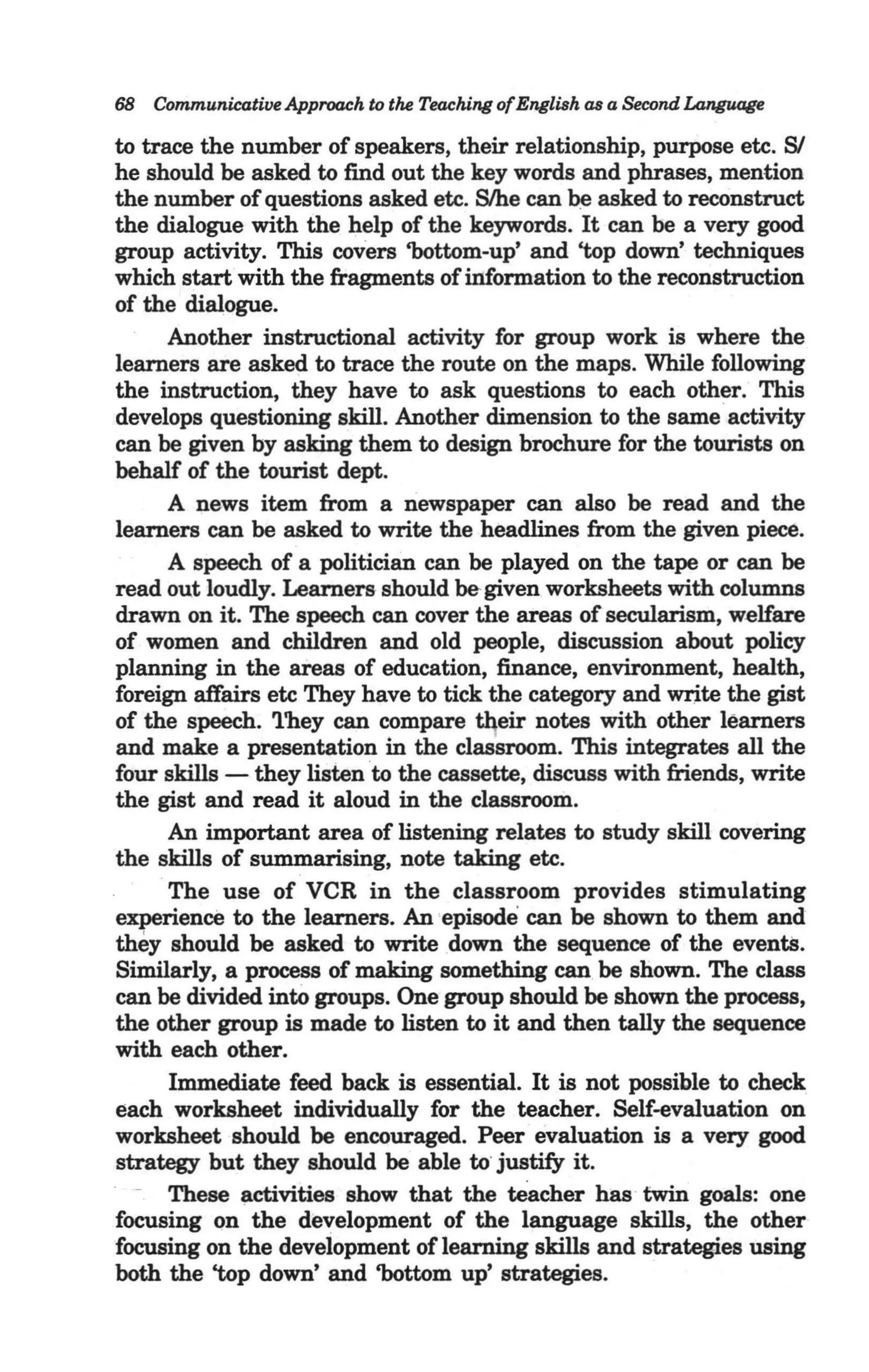 68 Communicative Approach to the Teaching of English as a Second Language

to trace the number of speakers, their relationship, purpose etc. SI
he should be asked to find out the key words and phrases, mention
the number of questions asked etc. Slhe can ~ asked to reconstruct
the dialogue with the help of the keywords. It can be a very good
group activity. This covers 'bottom-up' and 'top down' techniques
which start with the fragments of information to the reconstruction
of the dialogue.
       Another instructional activity for group work is where the .
learners are asked to trace the route on the maps. While following
the instruction, they have to ask questions to each other. This
develops questioning skill. Another dimension to the same activity
can be given by asking them to design brochure for the tourists on
behalf of the tourist dept.
       A news item from a newspaper can also be read and the
learners can be asked to write the headlines from the given piece.
       A speech of a politician can be played on the tape or can be
read out loudly. Learners should be- given worksheets with columns
drawn on it. The speech can cover the areas of secularism, welfare
of women and children and old people, discussion about policy
planning in the areas of education, finance, environment, health,
foreign affairs etc They have to tick the category and write the gist
of the speech. 'l'hey can compare their notes with other learners
and make a presentation in the claSsroom. This integrates all the
four skills - they lisiento the cassette, discuss with friends, write
the gist and read it aloud in the classroom.
       An important area of listening relates to study skill covering
the skills of summarising, note taking etc.
     . The use of VCR in the classroom provides stimulating
experience to the learners. An 'episode can be shown to them and
they should be asked to write .down the sequence of the events.
Similarly, a process of making something can.be shown. The class
can be divided into groups. One group should be shown the process,
the other group is made to listen to it and then tally the sequence
with each other.
       Immediate feed back is essential. It is not possible to check
each worksheet individually for the teacher. Self-evaluation on
worksheet should be encouraged. Peer evaluation is a very good
strategy but they should be able to' justify it.
  - These activities show that the teacher has ' twin goals: one
focusing Qn the development of the language skills, the other
focusing on the deveiopment of learning skills and strategies using
both the 'top down' and 'bottom up' strategies.
 