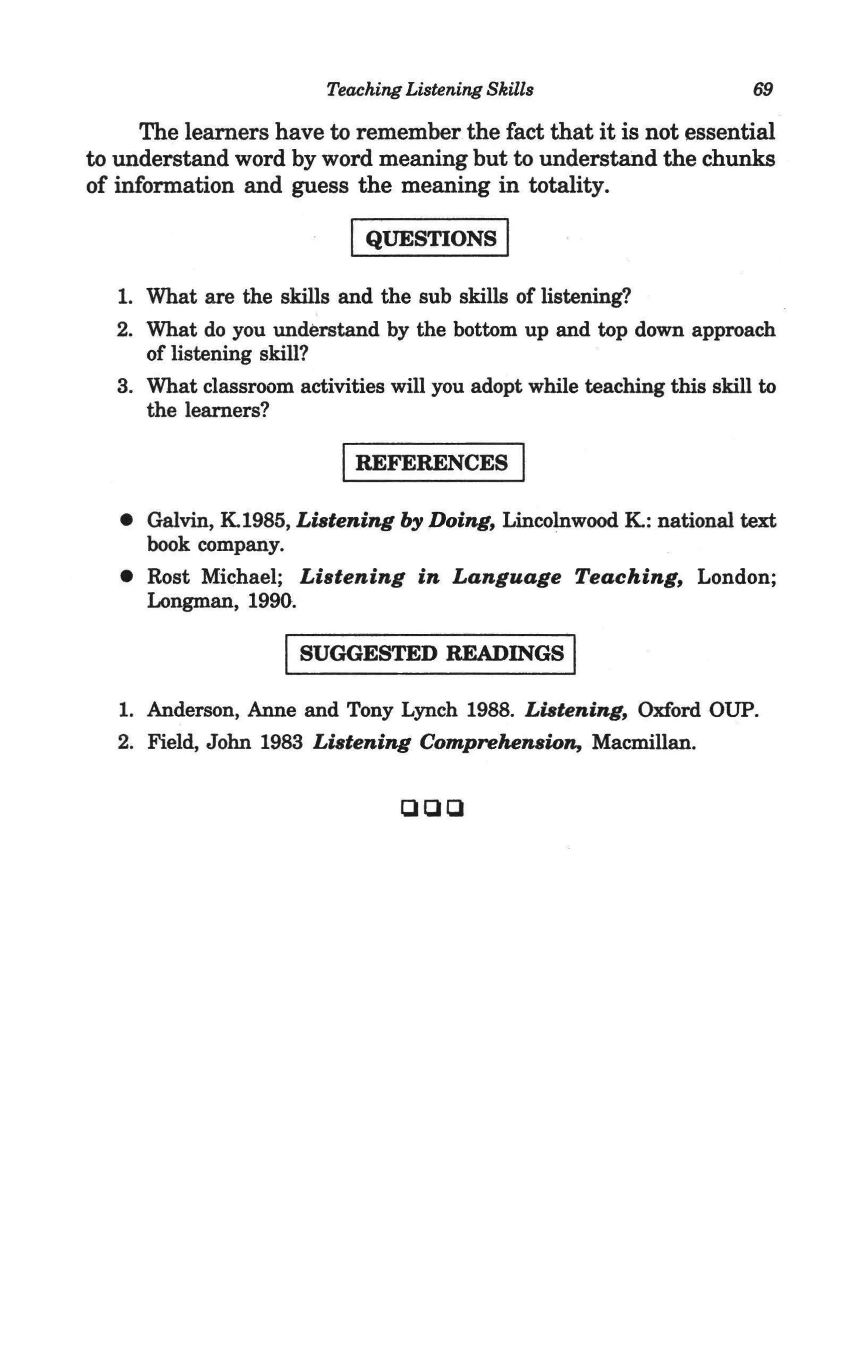 Teaching Listening Skills                      69

      The learners have to remember the fact that it is not essential
to understand word by word meaning but to understand the chunks
of information and guess the meaning in totality.

                            I QUESTIONS I
   1. What are the skills and the sub skills of listening?
   2. What do you understand by the bottom up and top down approach
      of listening skill?
   3. What classroom activities will you adopt while teaching this skill to
      the learners?

                           IREFERENCES I
   • Galvin, K1985, Listening by Doing, Lincolnwood K: national text
     book company.
   • Rost Michael; Listening in Language Teaching, London;
     Longman, 1990.

                     I SUGGESTED READINGS I
   1. Anderson, Anne and Tony Lynch 1988. Listening, Oxford OUP.
   2. Field, John 1983 Listening Comprehension, Macmillan.

                                 aaa
 