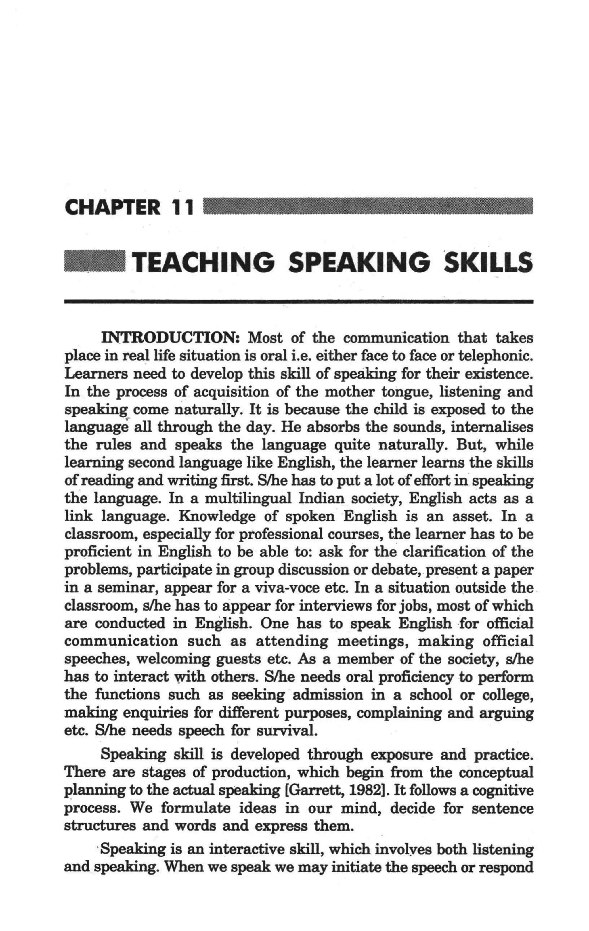 CHAPTER 11

 _          TEACHING SPEAKING SKILLS

        INTRODUCTION: Most of the commwrication that takes
  place in real life situation is oral i.e. either face to face or telephonic.
  Learners need to develop this skill of speaking for their existence.
  In the process of acquisition of the mother tongue, listening and
  speaking come naturally. It is because the child is exposed to the
  language all through the day. He absorbs the sounds, intemalises
  the rules and speaks the language quite naturally. But, while
  learning second language like English, the learner learns the skills
  of reading and writing first. S/he has to put a lot of effort-in speaking
  the language. In a multilingual Indian society, English acts as a
  link language. Knowledge of spoken English is an asset. In a
  classroom, especially for professional courses, the learner has to be
  proficient in English to be able to: ask for the clarification of the
  problems, participate in group discussion or debate,-present a paper
  in a seminar, appear for a viva-voce etc. In a situation o~tside the
  classroom, slhe has to appear for interviews for jobs, most of which
. are conducted in English. One has to speak English -for official
  communication such as attending meetings, making official
  speeches, welcoming guests etc. As a member of the society, slhe
  has to interact with others. S/he needs oral proficiency -to perform
  the functions such as seeking admission in a school or college,
  making enquiries for different purposes, complaining and arguing
  etc. S/he needs speech for survival.
        Speaking skill is developed through exposure and practice.
  There are stages of production, which begin from the cOnceptual
  plannjng to the actual speaking [Garrett, 1982]. It follows a cognitive
  process. We formulate ideas in our mind, decide for sentence
  structures and words and express them.
       'Speaking is an interactive skill, which involyes both listening
  and speaking. When we speak we may initiate the speech or respond
 