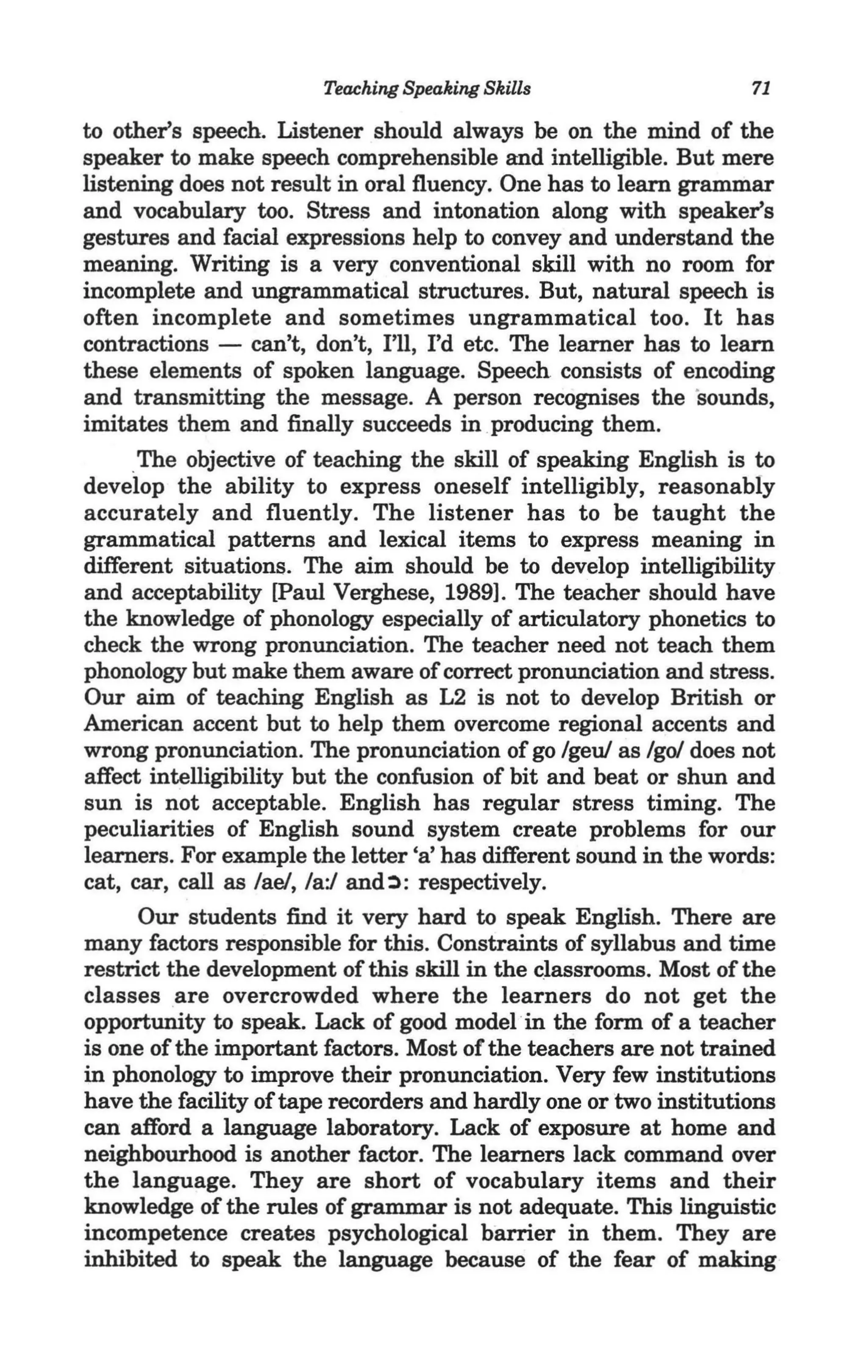 Teaching Speaking Skills                    71

 to other's speech. Listener should always be on the mind of the
 speaker to make speech comprehensible and intelligible. But mere
 listening does not result in oral fluency. One has to learn grammar
 and vocabulary too. Stress and intonation along with speaker's
 gestures and facial expressions help to convey and understand the
 meaning. Writing is a very conventional skill with no room for
 incomplete and ungrammatical structures. But, natural speech is
 often incomplete and sometimes ungrammatical too. It has
 contractions - can't, don't, I'll, I'd etc. The learner has to learn
 these elements of spoken language. Speech consists of encoding
 and transmitting the message. A person recognises the 's ounds,
 imitates them and finally succeeds in producing them.
      "The objective of teaching the skill of speaking English is to
 develop the ability to express oneself intelligibly, reasonably
 accurately and fluently. The listener has to be taught the
 grammatical patterns and lexical items to express meaning in
 different situations. The aim should be to develop intelligibility
 and acceptability [Paul Verghese, 1989]. The teacher should have
 the knowledge of phonology especially of articulatory phonetics to
 check the wrong pronunciation. The teacher need not teach them
 phonology but make them aware of correct pronunciation and stress.
 Our aim of teaching English as L2 is not to develop British or
 American accent but to help them overcome regional accents and
 wrong pronunciation. The pronunciation of go /geuJ as /go/ does not
 affect intelligibility but the confusion of bit and beat or shun and
 sun is not acceptable. English has regular stress timing. The
 peculiarities of English sound system create problems for our
 learners. For example the letter 'a' has different sound in the words:
 cat, car, call as /ae/, /a:/ and~: respectively.
        Our students find it very hard to speak English. There are
  many factors responsible for this. Constraints of syllabus and time
  restrict the development of this skill in the classrooms. Most of the
  classes are overcrowded where the learners do not get the
  opportunity to speak. Lack of good model "in the form of a teacher
  is one of the important factors. Most of the teachers are not trained
  in phonology to improve their pronunciation. Very few institutions
  have the facility of tape recorders and hardly one or two institutions
  can afford a language laboratory. Lack of exposure at home and
  neighbourhood is another factor. The learners lack command over
" the language. They are short of vocabulary items and their
  knowledge of the rules of grammar is not adequate. This linguistic
  incompetence creates psychological barrier in them. They are
  inhibited to speak the language because of the fear of making
 