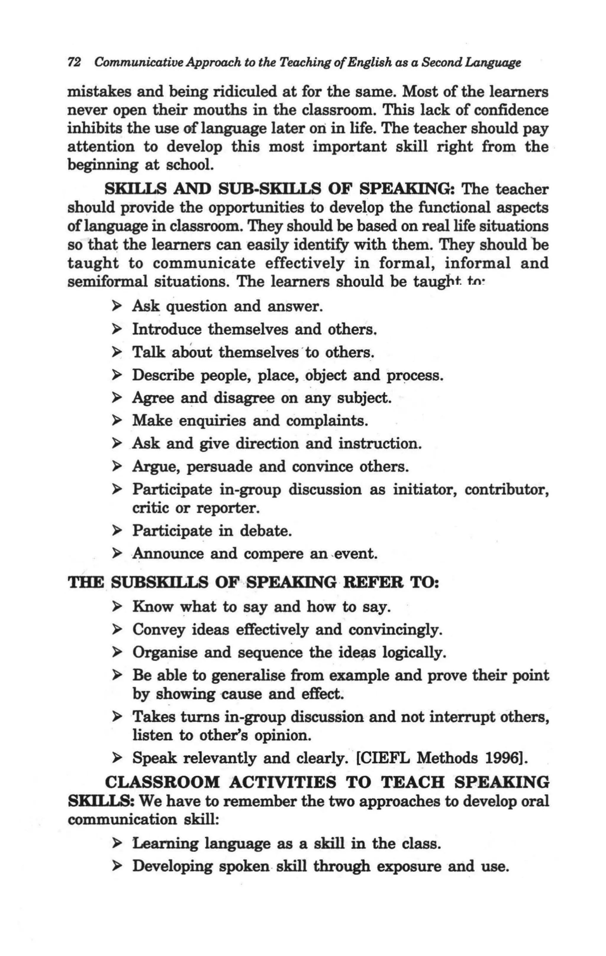 72   Communicative Approach to the Teaching of English as a Second Langooge

mistakes and being ridiculed at for the same. Most of the learners
never open their mouths in the classroom. This lack of confidence
inhibits the use of language later oli in life. The teacher should pay
attention to develop this most important skill right from the
beginning at school.
     SKIIJ,g AND SUB·SKILLS OF SPEAKING: The teacher
should provide the opportunities to develop the functional aspects
oflanguage in classroom. They should be based on real life situations
so tha~ the learners can easily identify with them. They should be
taught to communicate effectively in formal, informal and
semiformal situations. The learners should be taugbt. t.n~
      > Ask question and answer.
      > Introduce themselves and others.
      > Talk abOut themselves ' to others.
      > Describe people, place, object and process.
      > Agree and disagree on any subject.
      > Make enquiries and complaints.
      > Ask and give direction and instruction.
      > Argue, persuade and convince others.
      > Participate in-group discussion as initiator, contributor,
          critic or reporter.
      > Participate in debate.
      > Announce and compere an -event.
THE SUBSKILLS OF .SPEAKING·REFER TO:
     > Know what to say and how to say.
     > Convey ideas effectively and convincingly.
     > Organise and sequence the ide~ logically.
     > Be able to generalise from example and prove their point
       by showing -cause and effect.
     > Takes turns in-group discussion and not interrupt others,
       listen to other's opinion.
     > Speak relevantly and clearly. [CIEFL Methods 19961.
    CLASSROOM ACTIVITIES TO TEACH SPEAKING
SKIIJS: We have to remember the two approaches to develop oral
communication skill:
     > Learning language as a skill in the class.
     > Developing spoken skill through exposure and use.
 