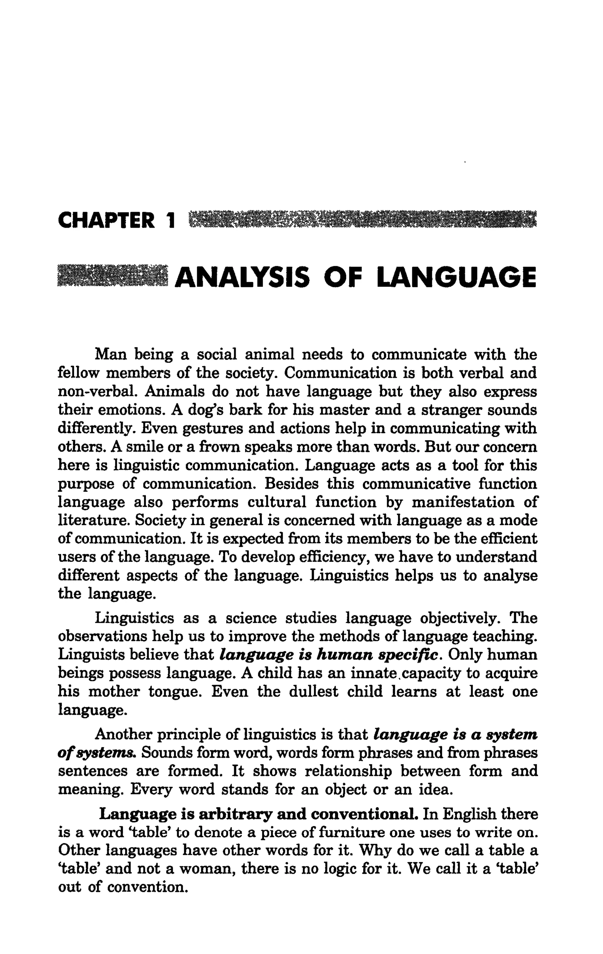 III

                 ANALYSIS OF LANGUAGE

      Man being a social animal needs to communicate with the
fellow members of the society. Communication is both verbal and
non-verbal. Animals do not have language but they also express
their emotions. A dog's bark for his master and a stranger sounds
differently. Even gestures and actions help in communicating with
others. A smile or a frown speaks more than words. But our concern
here is linguistic communication. Language acts as a tool for this
purpose of communication. Besides this communicative function
language also performs cultural function by manifestation of
literature. Society in general is concerned with language as a mode
of communication. It is expected from its members to be the efficient
users ofthe language. To develop efficiency, we have to understand
different aspects of the language. Linguistics helps us to analyse
the language.
      Linguistics as a science studies language objectively. The
observations help us to improve the methods of language teaching.
Linguists believe that language is human specific. Only human
beings possess language. A child has an innate. capacity to acquire
his mother tongue. Even the dullest child learns at least one
language.
      Another principle of linguistics is that language is a system
ofsystems. Sounds form word, words form phrases and from phrases
sentences are formed. It shows relationship between form and
meaning. Every word stands for an object or an idea.
       Language is arbitrary and conventional. In English there
is a word 'table' to denote a piece of furniture one uses to write on.
Other languages have other words for it. Why do we call a table a
'table' and not a woman, there is no logic for it. We call it a 'table'
out of convention.
 