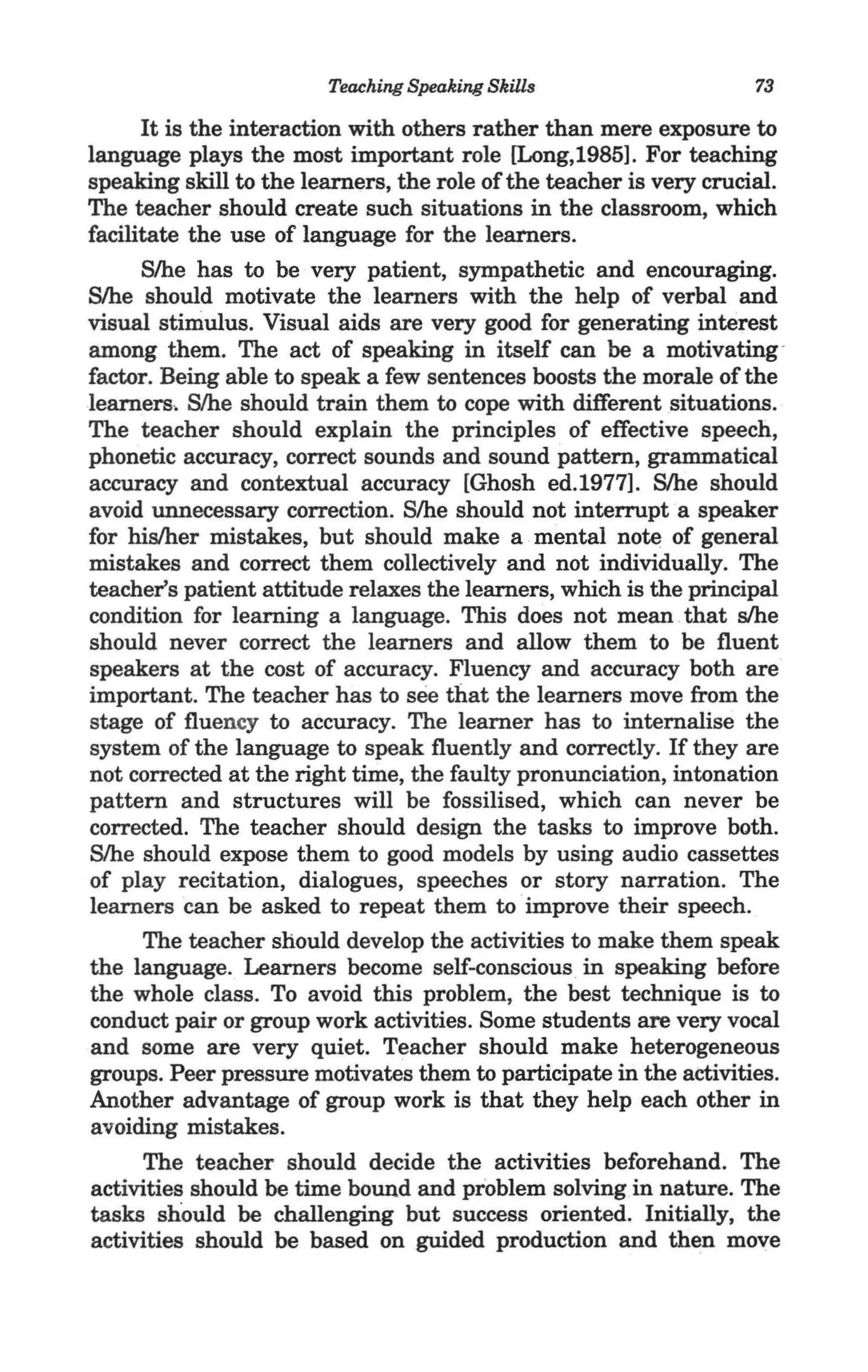 Teaching Speaking Skills                    73

      It is the interaction with others rather than mere exposure to
language plays the most important role [Long,1985]. For teaching
speaking skill to the learners, the role of the teacher is very crucial.
The teacher should create such situations in the classroom, which
facilitate the use of language for the learners.
      S/he has to be very patient, sympathetic and encouraging.
Slhe should motivate the learners with the help of verbal and
visual stimulus. Visual aids are very good for generating interest
among them. The act of speaking in itself can be a motivating -
factor. Being able to speak a few sentences boosts the morale of the
learners, Slhe should train them to cope with different situations.
The teacher should explain the principles of effective speech,
phonetic accuracy, correct sounds and sound pattern, grammatical
accuracy and contextual accuracy [Ghosh ed.1977l. Slhe should
avoid unnecessary correction. S/he should not interrupt a speaker
for his/her mistakes, but should make a mental note of general
mistakes and correct them collectively and not individually. The
teacher's patient attitude relaxes the learners, which is the principal
condition for learning a language. This does not mean .that s/he
should never correct the learners and allow them to be fluent
speakers at the cost of accuracy. Fluency and accuracy both are
important. The teacher has to see that the learners move from the
stage of fluency to accuracy. The learner has to internalise the
system of the language to speak fluently and correctly. If they are
not corrected at the right time, the faulty pronunciation, intonation
pattern and structures will be fossilised, which can never be
corrected. The teacher should design the tasks to improve both.
Slhe should expose them to good models by using audio cassettes
of play recitation, dialogues, speeches or story narration. The
learners can be asked to repeat them to improve their speech.
      The teacher should develop the activities to make them speak
the language. Learners become self-conscious in speaking before
the whole class. To avoid this problem, the best technique is to
conduct pair or group work activities. Some students are very vocal
 and some are very quiet. Teacher should make heterogeneous
groups. Peer pressure motivates them to participate in the activities.
Another advantage of group work is that they help each other in
 avoiding mistakes.
      The teacher should decide the activities beforehand. The
 activities should be time bound and problem solvingin nature. The
 tasks should be challenging but success oriented. Initially, the .
 activities should be based on guided production and then move
 