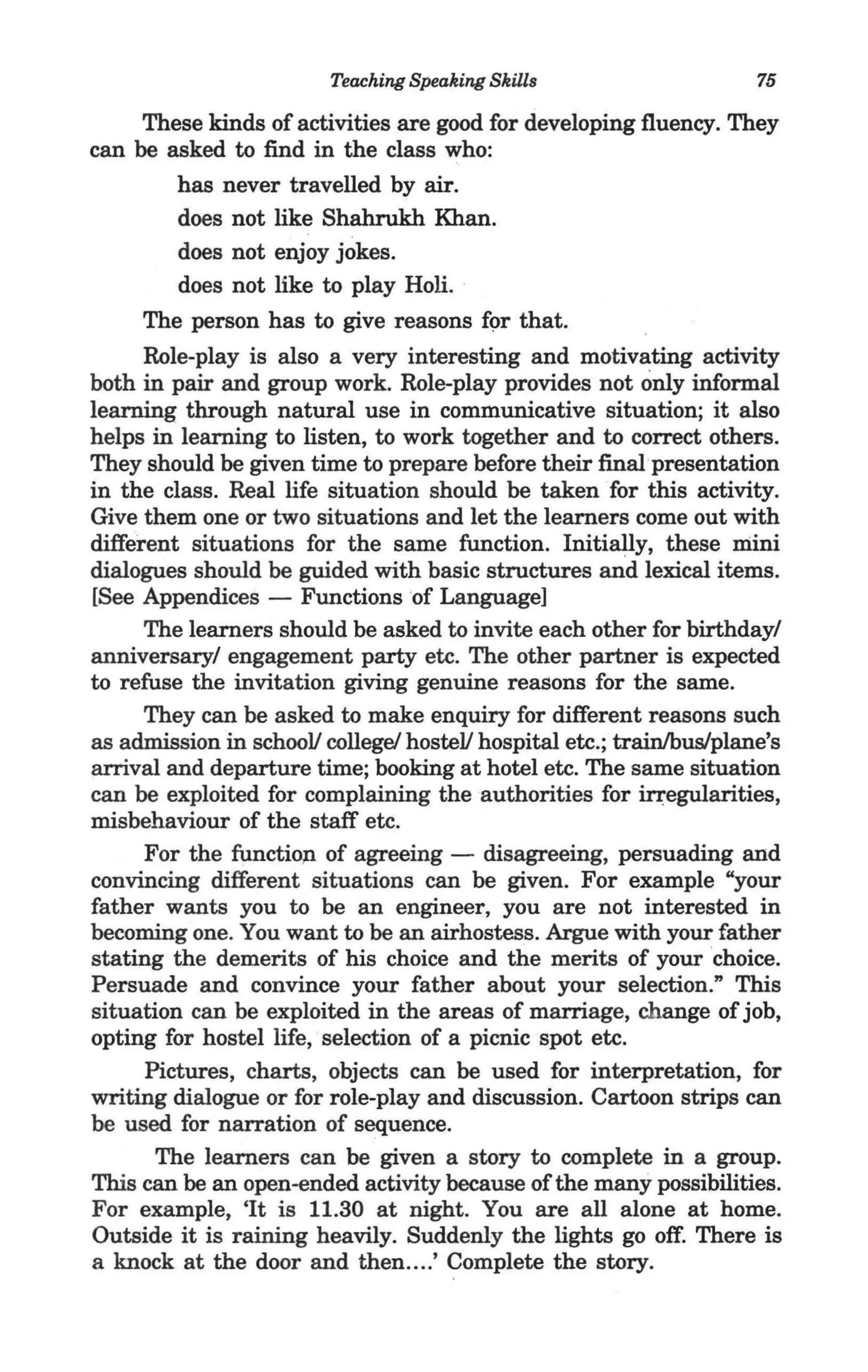 Teaching Speaking Skills                    75

     These kinds of activities are good for developing fluency. They
can be asked to find in the class who:
        has never travelled by air.
        does not like Shahrukh Khan.
        does not enjoy jokes.
        does not like to play Holi. .
     The person has to give reasons f9r that.
     Role-play is also a very interesting and motivating activity
both in pair and group work. Role-play provides not only informal
learning through natural use in communicative situation; it also
helps in learning to listen, to work together and to correct others.
They should be given time to prepare before their final·presentation
in the class. Real life situation should be taken for this activity.
Give them one or two situations and let the learners come out with
different situations for the same function. Initially, these mini
dialogues should be guided with basic structures and lexical items.
[See Appendices - Functions of Language]
     The learners should be asked to invite each other for birthday/
anniversary/ engagement party etc. The other partner is expected
to refuse the invitation giving genuine reasons for the same.
     They can be asked to make enquiry for different reasons such
as admission in schooV college! hosteV hospital etc.; trainlbuslplane's
arrival and departure time; booking at hotel etc. The same situation
can be exploited for complaining the authorities for iqegularities,
misbehaviour of the staff etc.
     For the functi01l of agreeing - disagreeing, persuading and
convincing different situations can be given. For example "your
father wants you to be an engineer, you are not interested in
becoming one. You want to be an airhostess. Argue with your father
stating the demerits of his choice and the merits of your choice.
Persuade and convince your father about your selection." This
situation can be exploited in the areas of marriage, change of job,
opting for hostel life, selection of a picnic spot etc.
      Pictures, charts, objects can be used for interpretation, for
writing dialogue or for role-play and discussion. Cartoon strips can
be used for narration of sequence.
       The learners can be given a story to complete in a group.
This can be an open-ended activity because of the many possibilities.
For example, 'It is 11.30 at night. You are all alone at home.
Outside it is raining heavily. Suddenly the lights go off. There is
a knock at the door and then ... .' Complete the story.
 