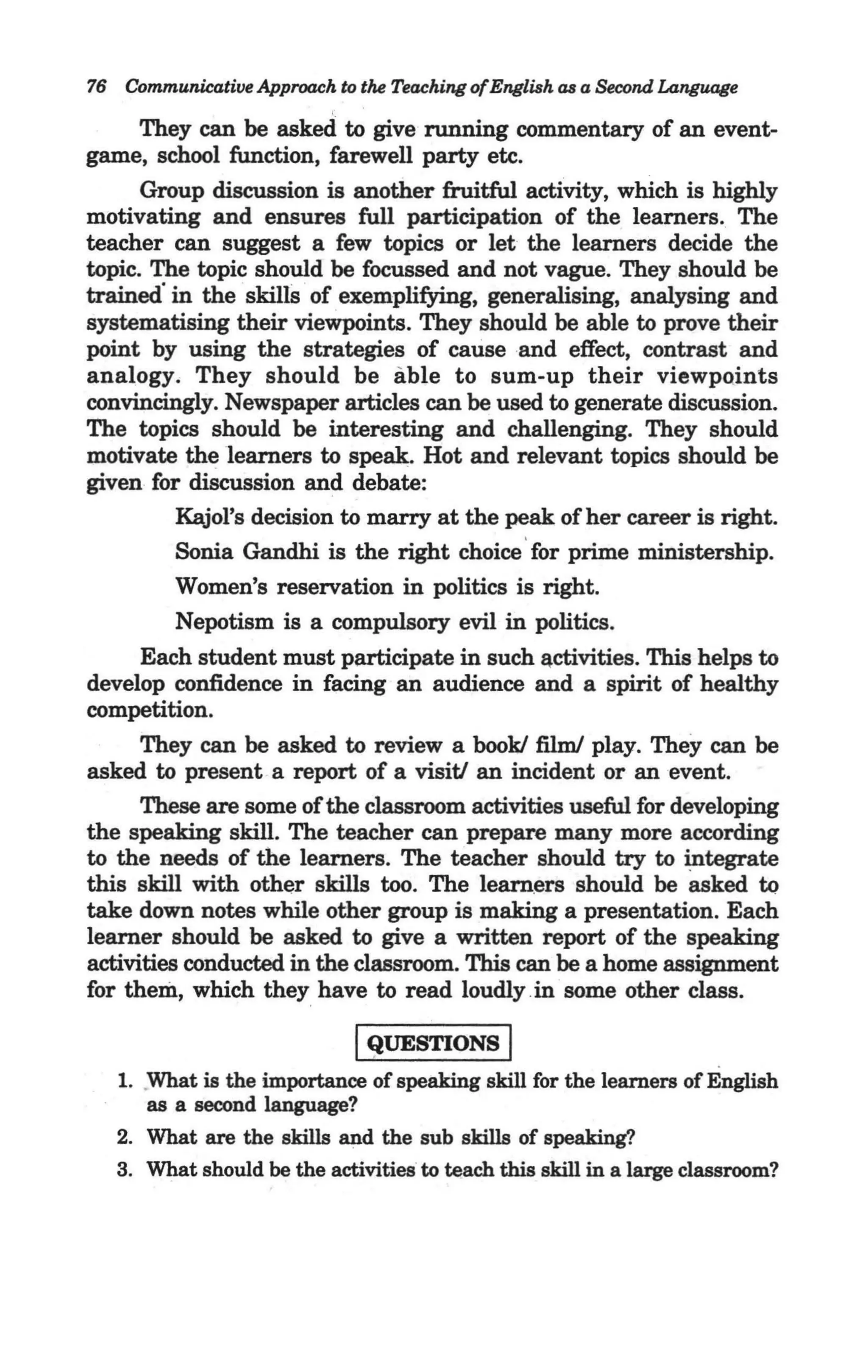 76 Communicative Approach to the Teaching ofEnglish as a Second Language

        They can be asked to give running commentary of an event-
. game, school function, farewell party etc.
        Group discussion is another fruitful activity, which is highly
  motivating and ensures full participation of the learners. The
  teacher can suggest a few topics or let the learners decide the
  topic. The topic should be focussed and not vague. They should be
  trained· in the skills of exemplifying, generalising, analysing and
  systematising their viewpoints. They should be able to prove their
  point by using the strategies of cause and effect, contrast and
  analogy. They should be able to sum-up their viewpoints
  convincingly. Newspaper articles can be used to generate discussion.
  The topics should be interesting and challenging. They should
  motivate the learners to speak. Hot and relevant topics should be
  given for discussion and debate:
            Kajol's decision to marry at the peak of her career is right.
            Sonia Gandhi is the right choice ' for prime ministership.
            Women's reservation in politics is right.
            Nepotism is a compulsory evil in politics.
        Each student must participate in such Qctivities. This helps to
  develop confidence in facing an audience and a spirit of healthy
  competition.
        They can be asked to review a book! film! play. They can be
  asked to present a report of a visitJ an incident or an event.
        These are some of the classroom activities useful for developing
  the speaking skill. The teacher can prepare many more according
  to the needs of the learners. The teacher should try to integrate
  this skill with other skills too. The learners should be asked tQ
  take down notes while other group is making a presentation. Each
  learner should be asked to give a written report of the speaking
  activities conducted in the classroom. This can be a home assignment
  for them, which they have to read loudly .in some other class.

                              IQUESTIONS I
    1. What is the importance of speaking skill for the learners of English
       as a second language?
    2. What are the skills and the sub skills of speaking?
    3. What should be the activities to teach this skill in a large classroom?
 