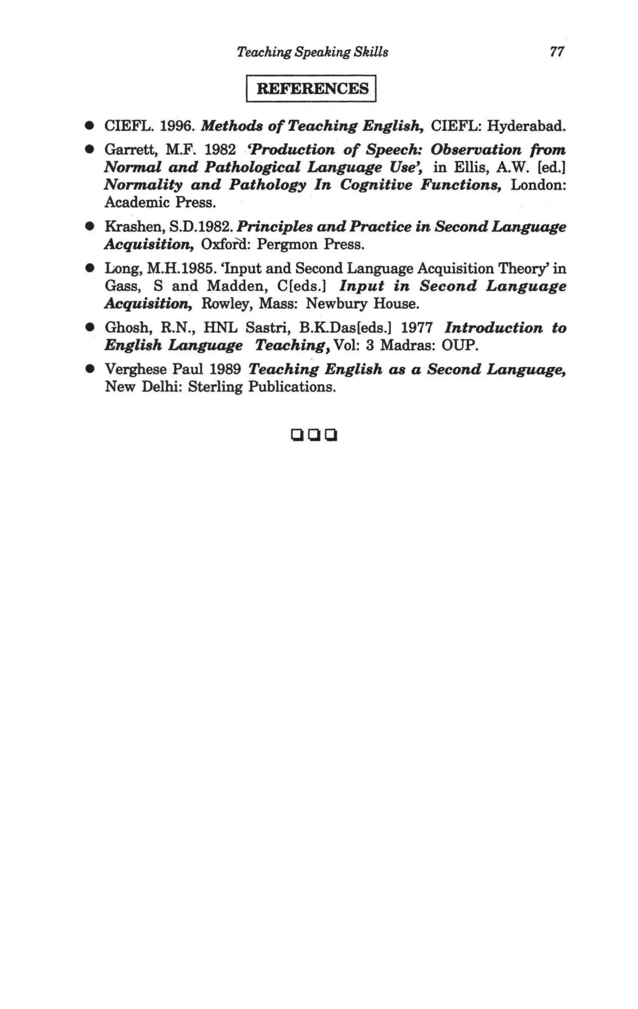 Teaching Speaking Skills                   77

                      I REFERENCES I
• CIEFL. 1996. MethodtJ of Teaching English, CIEFL: Hyderabad.
• Garrett, M.F. 1982 .'Production of Speech: Observation (rom
  Normal and Pathological Language Use~ in Ellis, AW. [ed.]
  Normality and Pathology In Cognitive Functions, London:
  Academic Press.
• Krashen, S.D.1982. Principles and Practice in Second Language
  Acquisition, Oxford: Pergmon Press.
• Long, M.H.1985. 'Input and Second Language Acquisition Theory' in
  Gass, S and Madden, C[eds.] Input in Second Language
  Acquisition, Rowley, Mass: Newbury House.
• Ghosh, R.N., HNL Sastri, B.KDas[eds.] 1977 Introduction to
  English Language Teaching, Vol: 3 Madras: OUP.
• Verghese Paul 1989 Teaching English as a Second Language,
  New Delhi: Sterling Publications.


                             ClClCl
 