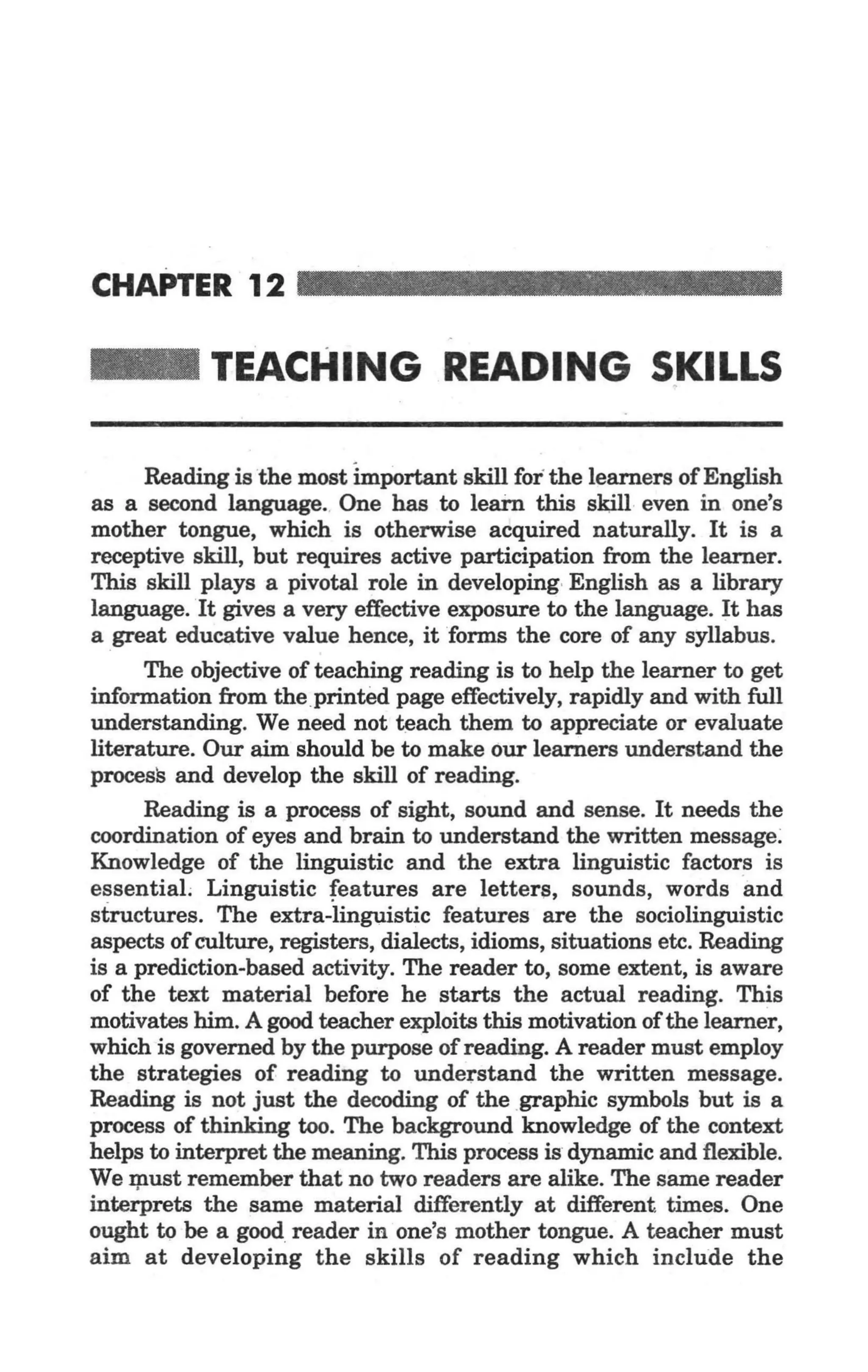 CHAnER12 . . . . . . . . . . . . . . . . . .. .

  _            TEACHING READING SKILLS

       Reading is the most important skill for the learners of English
  as a second language. One has to learn this sltill even in one's
  mother tongue, which is otherwise acquired naturally. It is a
  receptive skill, but requires active participation from the learner.
  This skill plays a pivotal role in developing-English as a library
  language. It gives a very effective exposure to the language. It has
  a great educative value hence, it forms the core of any syllabus.
           The objective of teaching reading is to help the learner to get
     information from the.printed page effectively, rapidly and with full
     understanding. We need not ~ach them to appreciate or evaluate·
     literature. Our aim should be to make our learners understand the
     process and develop the skill of reading.
           Reading is a process of sight, sound and sense. It needs the
   . coordination of eyes and brain to understand the written message:
     Knowledge of the linguistic and the extra linguistic factors is
     essentiaL Linguistic features are letters, sounds, words ·a nd
     structures. The extra-iinguistic features are the sociolinguistic
     aspects of culture, registers, dialects, idioms, situations etc. Reading
     is a prediction-based activity. The reader to, some extent, is aware
     of the text material before he starts the actual reading. This
     motivates him. A good teacher exploits this motivation of the learner,
     which is governed by the purpose of reading. A reader must employ
     the strategies of reading to understand the written message .
.,. Reading is not just the decoding of the .graphic symbols but is a
     process of thinking too. The background knowledge of the context
     helps to interpret the meaning. This process is dynamic and flexible.
     We I}:lUst remember that no two readers are alike. The same reader
     interprets the same material differently at different times. One
     ought 19 be a good reader in one's mother tongue. A teacher must
     aim at developing the skills of reading which include the
 