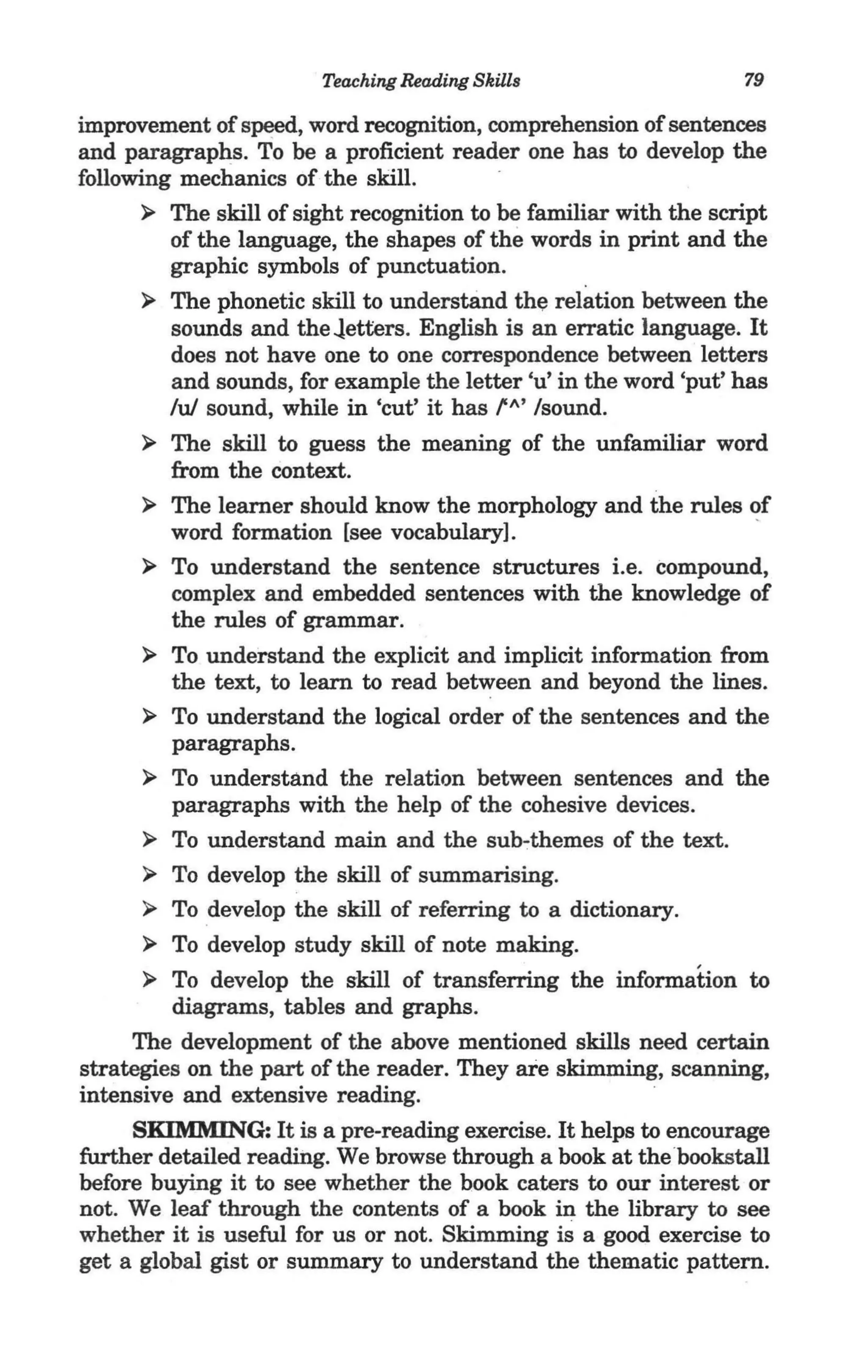 Teaching Reading Skills                    79

improvement of speed, word recognition, comprehension of sentences
and paragraphs. To be a proficient reader one has to develop the
following mechanics of the skill.
       ~ The skill of sight recognition to be familiar with the script
         of the language, the shapes of the words in print and the
         graphic symbols of punctuation.
       ~ The phonetic skill to understand the relation between the
          sounds and the ..letters. English is an erratic language. It ·
          does not have one to one correspondence between letters
         'and sounds, for example the letter 'u' in the word 'put' has
         lui sound, while in 'cut' it has f'" Isound.
       ~ The skill to guess the meaning of the unfamiliar word
         from the context.
       ~ The learner should know the morphology and the rules of
         word formation [see vocabulary].                            "
       ~ To understand the sentence structures i.e. compound,
          complex and embedded sentences with the knowledge of
          the rules of grammar.
       ~ To understand the explicit and implicit information from
          the text, to learn to read between and beyond the lines.
       ~ To understand the logical order of the sentences and the
          paragraphs.
       ~ To understand the relation between sentences and the
          paragraphs with the help of the cohesive devices.
       ~ To understand main and the sub~themes of the text.

       ~ To develop the skill of summarising.

       ~ To develop the skill of referring to a dictionary.

       ~ To develop study skill of note making.

       ~ To develop the skill of transferring the information to
          diagrams, tables and graphs.
      The development of the above mentioned skills need certain
strategies on the part of the reader. They are skimming, scanning,
intensive and extensive reading.
      SKIMMING: It is a pre-reading exercise. It helps to encourage
further detailed reading. We browse through a book at the"   bookstall
before buying it to see whether the book caters to our interest or
not. We leaf through the contents of a book in the library to see
whether it is useful for us or not. Skimming is a good exercise to
get a global gist or summary to understand the thematic pattern.
 