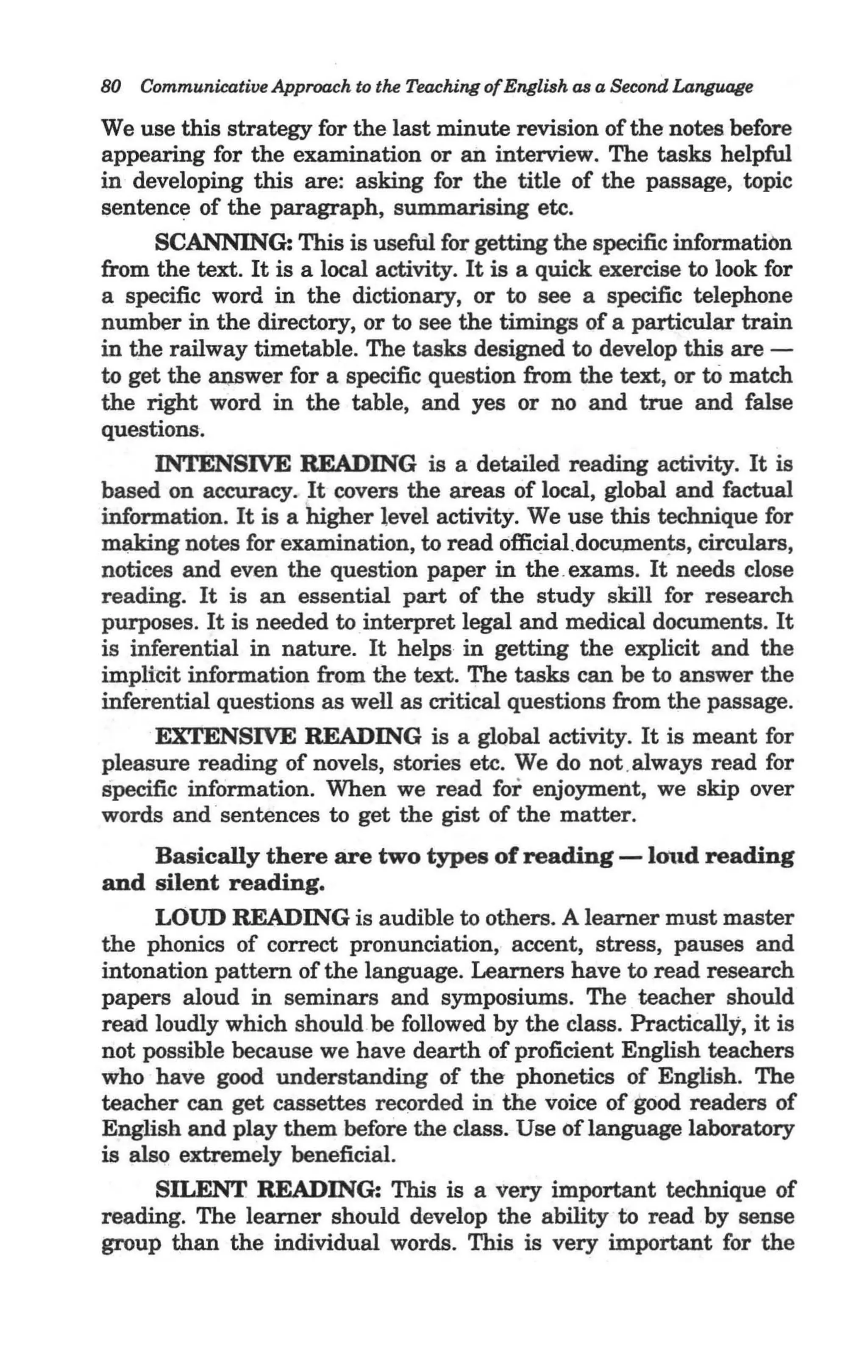 80   Communicative Approach to the Teaching of English as a Second LaTI{fIJQge

We use this strategy for the last minute revision of the notes before
appearing for the examination or ail interview. The tasks helpful
in developing this are: asking for the title of the passage, topic
sentence of the paragraph, summarising etc.
     SCANNING: This is useful for getting the specific information
from the text. It is a local activity. It is a quick exercise to look for
a specific word in the dictionary, or to see a specific telephone
number in the directory, or to see the timings of a particular train
in the railway timetable. The tasks designed to develop this are -
to get the ru;tSwer for a specific question from the text, or to match
the right word in the table, and yes or no and true and false
questions.
     INTENSIVE READING is a detailed reading activity. It is
based on accuracy. It covers the areas of local, global and factual
information. It is a higher level activity. We use this technique for
m~g notes for examination, to read 6ffi~al . docu,m.ents, circulars,
notices and even the question paper in the .exams. It needs close
reading. It is an essential part of the study skill for research
purposes. It is needed to interpret legal and medical documents. It
is inferential in nature. It helps in getting the explicit and the
implitit information from the text. The tasks can be to answer the
inferential questions as well as critical questions from the passage.
     EXTENSIVE READING is a global activity. It is meant for
pleasure reading of novels, stories etc. We do not .always read for
specific information. When we read for enjoyment, we skip over
words and 'sentences to get the gist of the matter.
      Basically there are two types of reading -lmtd reading
and silent reading.
      LOUD READING is audible to others. A learner must master
the phonics of correct pronunciation, accent, stress, pauses and
intonation pattern of the language. Learners have to read research
papers aloud in seminars and symposiums. The teacher should
read loudly which should be followed by the class. Practically, it is
not possible because we have dearth of proficient English teachers
who have good understanding of the phonetics of English. The
teacher can get cassettes recorded in the voice of good readers of
English and play them before the class. Use of language laboratory
is also extremely beneficial.
      SILENT READING: This is a very important technique of
reading. The learner should develop the ability to read by sense
group than the individual words. This is very important for the
 