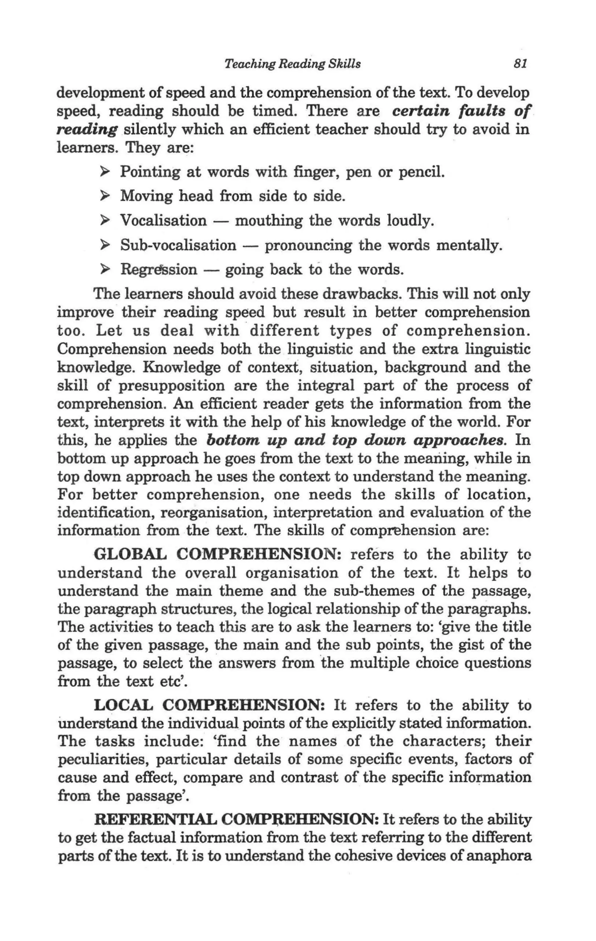 Teaching Reading Skills                      81

development of speed and the comprehension of the text. To develop
speed, reading should be timed. There are certain faults of
reading silently which an efficient teacher should try to avoid in
learners. They are:
      ~ Pointing at words with finger, pen or pencil.

      ~ Moving head from side to side.

      ~ Vocalisation - mouthing the words loudly.

      ~   Sub-vocalisation - pronouncing the words mentally.
       ~ Regression - going back to the words.
      The learners should avoid these drawbacks. This will not only
improve their reading speed but result in better comprehension
too. Let us deal with different types of comprehension.
Comprehension needs both the linguistic and the extra linguistic
knowledge. Knowledge of context, situation, background and the
skill of presupposition are the integral part of the process of
comprehension. An efficient reader gets the information from the
text, interprets it with the help of his knowledge of the world. For
this, he applies the bottom up and top down approaches. In
bottom up approach he goes from the text to the meaning, while in
top down approach he uses the context to understand the meaning.
For better comprehension, one needs the skills of location,
identification, reorganisation, interpretation and evaluation of the
information from the text. The skills of comprehension are:              .
      GLOBAL COMPREHENSION: refers to the ability to
understand the overall organisation of the text. It helps to
understand the main theme and the sub-themes of the passage,
the paragraph structures, the logical relationship of the paragraphs.
The activities to teach this are to ask the learners to: 'give the title
of the given passage, the main and the sub points, the gist of the
passage, to select the answers from the multiple choice questions
from the text etc'.
      LOCAL COMPREHENSION: It refers to the ability to
Understand the individual points of the explicitly stated information.
The tasks include: 'find the names of the characters; their
peculiarities, particular details of some specific events, factors of
cause and effect, compare and contrast of the specific information
from the passage'.
      REFERENTIAL COMPl;tEHENSION: It refers to the ability
to get the factual information from the text referring to the different
parts of the text. It is to understand the cohesive devices of anaphora
 