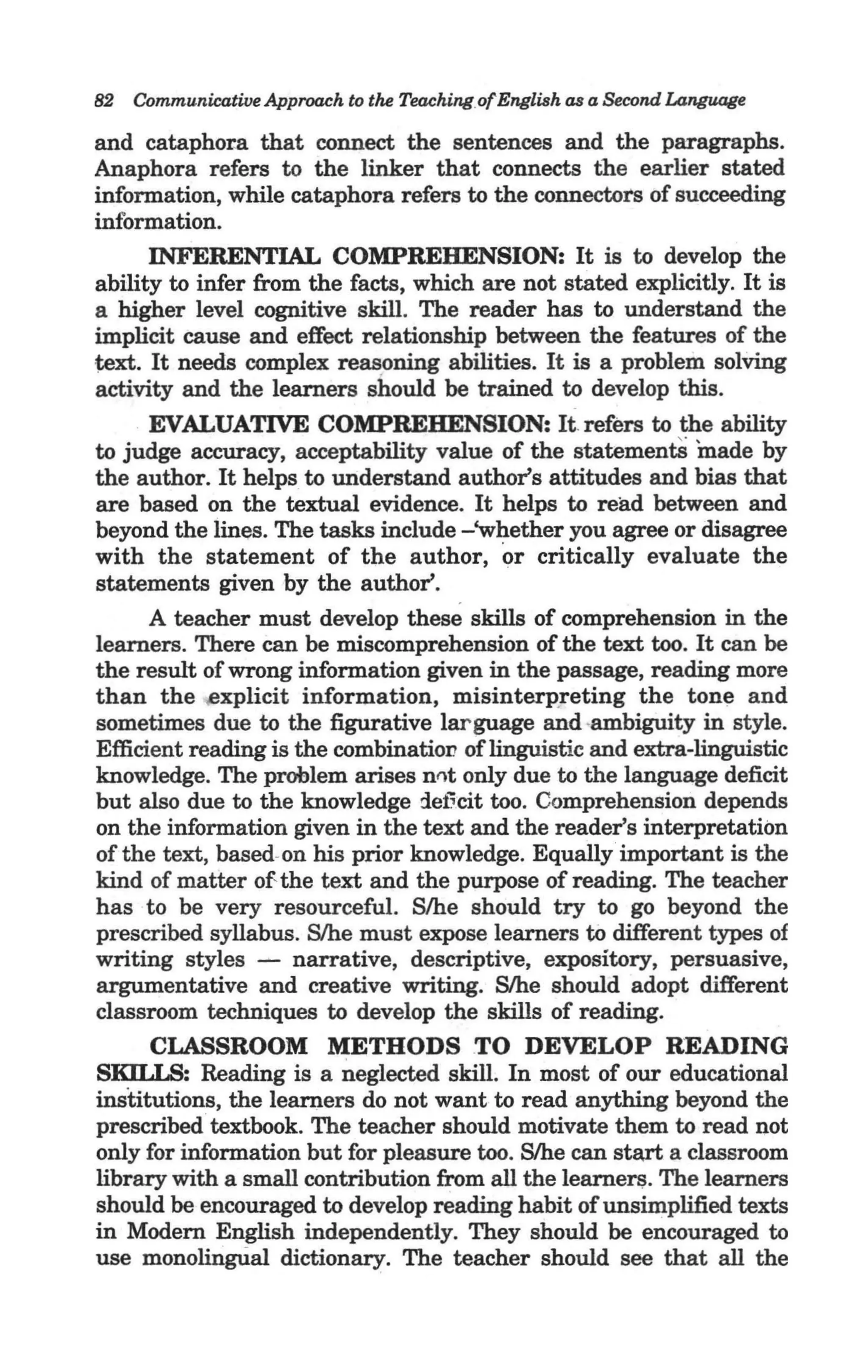 82 Communicative Approach to the Teaching.ofEnglish as a Second Language

and cataphor-a that connect the sentences and the paragraphs.
Anaphora refers to the linker that connects the earlier stated
information, while cataphora refers to the connectots of succeeding
information.                                        .
       INFERENTIAL COMPREHENSION: It is to develop the
ability to infer from the facts, which are not stated explicitly. It is
a higher level cognitive skill. The reader has to understand the
implicit cause and effect relationship between the features of the
1;ext. It needs complex reasoning abilities. It is a problem solving
activity and the learners should be trained to develop this.
       EVALUATIVE COMPREHENSION: It. refers to the ability
to judge accuracy, acceptability value of the statementS made by
the author. It helps to understand author's attitudes and bias that
are based on the textual evidence. It helps to read between and
beyond the lines. The tasks include -'whether you agree or disagree
with the statement of the author, or critically evaluate the
statements given by the author'.
       A teacher must develop these skills of comprehension in the
learners. There can be miscomprehension of the text too. It can be
the result of wrong information given in the passage, reading more
than the ,explicit information, misinterp.reting the tone and
sometimes due to the figurative larguage and ·ambiguity in style.
Efficient reading is the combination of linguistic and extra-linguistic
knowledge. The problem arises nflt only due to the language deficit
but also due to the knowledge :leficit too. Comprehension depends
 on the information given in the text and the reader's interpretation
 of the text, based-on his prior knowledge. Equally important is the
kind of matter ofthe text and the purpose of reading. The teacher
has to be very resourceful. S/he should try to go beyond the
prescribed syllabus. S/he must expose learners to different types of
writing styles - narrative, descriptive, expository, persuasive,
 argumentative and creative writing. S/he should adopt different
 classroom techniques to develop the skills of reading.
       CLASSROOM METHODS TO DEVELOP READING
SKU.IS: Reading is a neglected skill. In most of our educational
institutions, the learners do not want to read anything beyond the
prescribed textbook. The teacher should motivate them to read not
 only for information but for pleasure too. Slhe can sta.rt a classroom
library with a small contribution from all the learners. The learners
 should be encouraged to develop reading habit of unsimplified texts
in Modern English independently. They should be encouraged to
use monolingUal dictionary. The teacher should see that all the
 