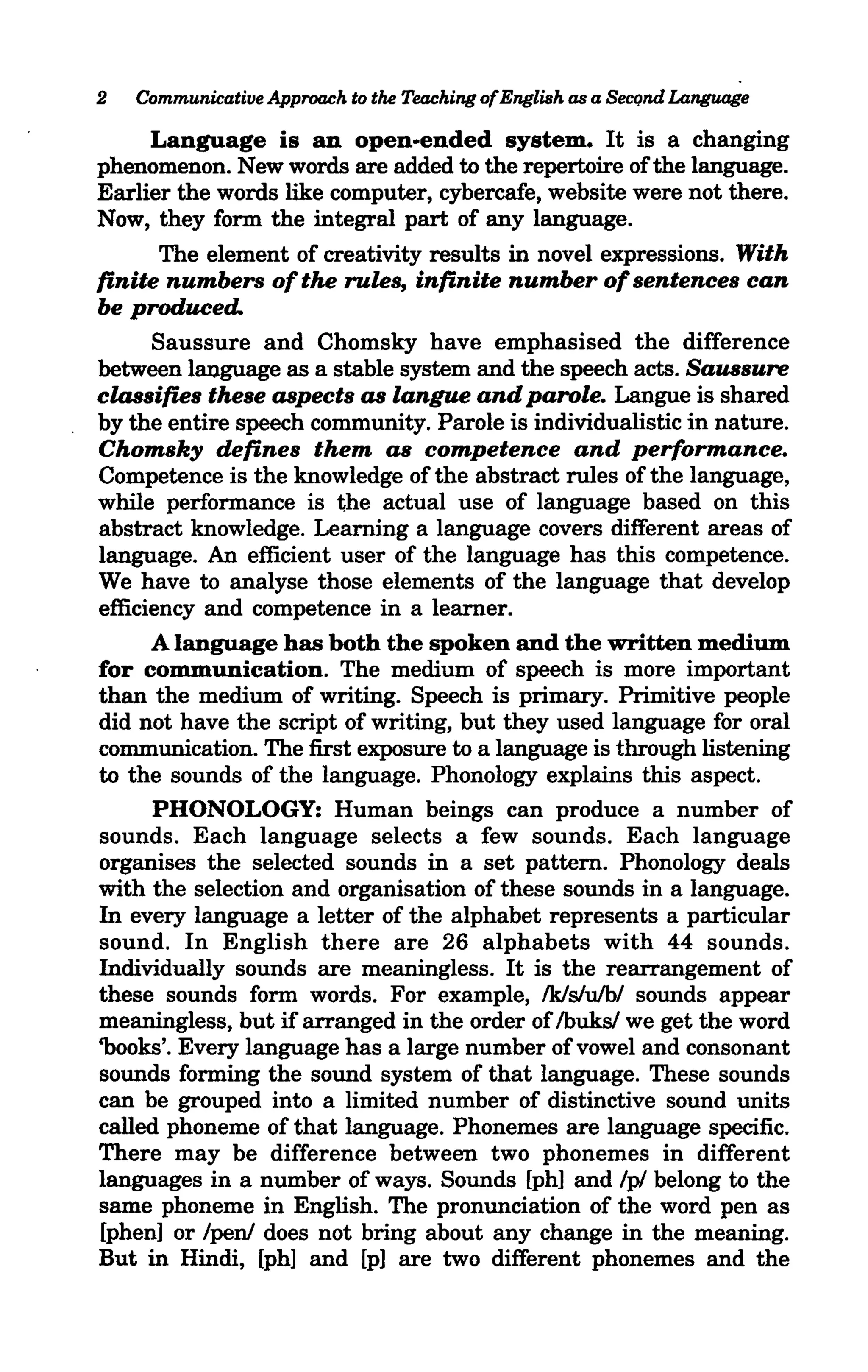 2   Communicative Approach to the Teaching ofEnglish as a Second Language

      Language is an open-ended system. It is a changing
phenomenon. New words are added to the repertoire of the language.
Earlier the words like computer, cybercafe, website were not there.
Now, they form the integral part of any language.
       The element of creativity results in novel expressions. With
finite numbers of the rules, infinite number of sentences can
be produced.
      Saussure and Chomsky have emphasised the difference
between language as a stable system and the speech acts. Saussure
classifies these aspects as langue and parole. Langue is shared
by the entire speech community. Parole is individualistic in nature.
Chomsky defines them as competence and performance.
Competence is the knowledge of the abstract rules of the language,
while performance is the actual use of language based on this
abstract knowledge. Learning a language covers different areas of
language. An efficient user of the language has this competence.
We have to analyse those elements of the language that develop
efficiency and competence in a learner.
      A language has both the spoken and the written medium
for communication. The medium of speech is more important
than the medium of writing. Speech is primary. Primitive people
did not have the script of writing, but they used language for oral
communication. The first exposure to a language is through listening
to the sounds of the language. Phonology explains this aspect.
      PHONOLOGY: Human beings can produce a number of
sounds. Each language selects a few sounds. Each language
organises the selected sounds in a set pattern. Phonology deals
with the selection and organisation of these sounds in a language.
In every language a letter of the alphabet represents a particular
sound. In English there are 26 alphabets with 44 sounds.
Individually sounds are meaningless. It is the rearrangement of
these sounds form words. For example, Ik/sluib/ sounds appear
meaningless, but if arranged in the order of Ibuks/ we get the word
'books'. Every language has a large number of vowel and consonant
sounds forming the sound system of that language. These sounds
can be grouped into a limited number of distinctive sound units
called phoneme of that language. Phonemes are language specific.
There may be difference between two phonemes in different
languages in a number of ways. Sounds [ph] and /p/ belong to the
same phoneme in English. The pronunciation of the word pen as
[phen] or /pen/ does not bring about any change in the meaning.
But in Hindi, [ph] and [p] are two different phonemes and the
 