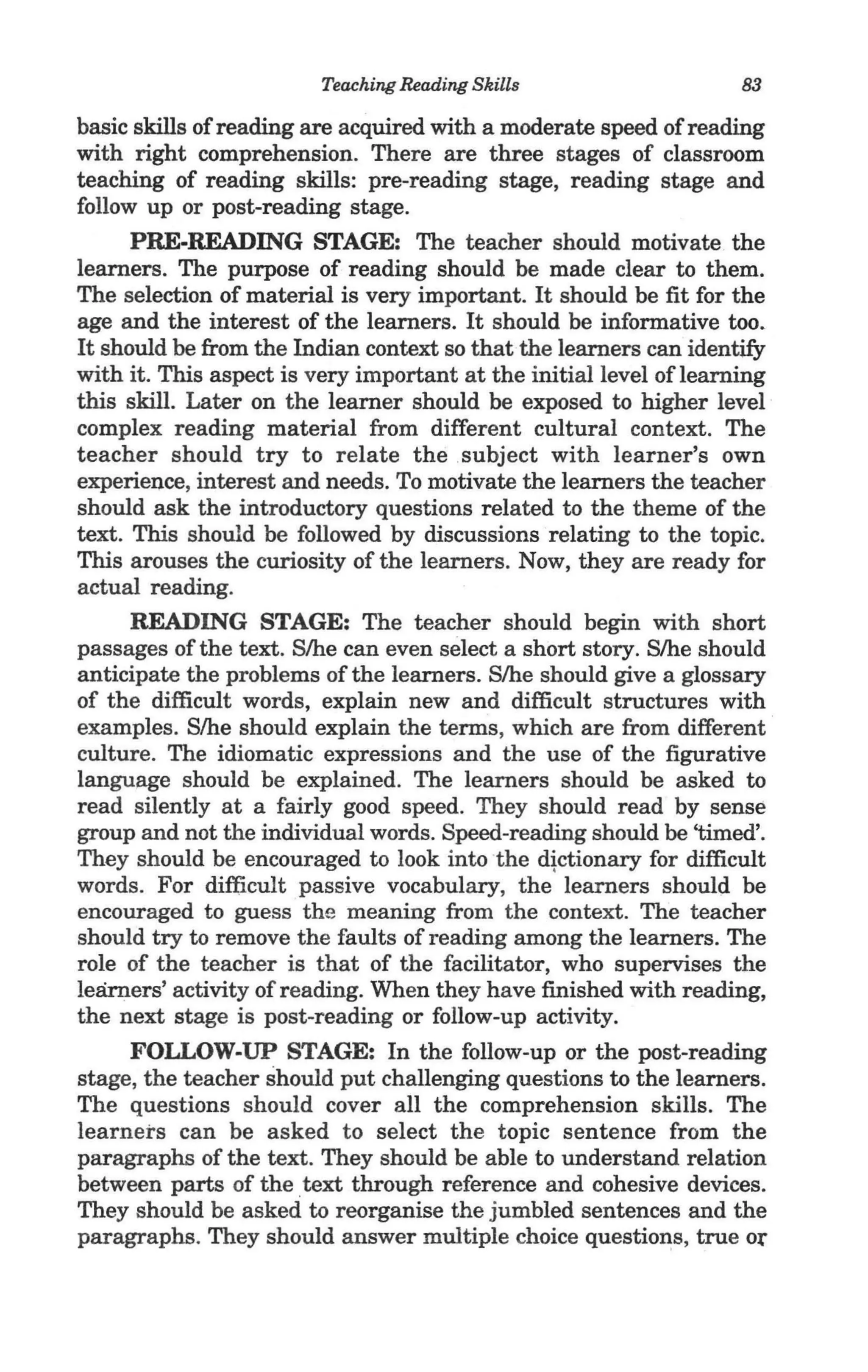 Teaching Reading Skills                    83

basic skills of reading are acquired with a moderate speed of reading
with right comprehension. There are three stages of classroom
teaching of reading skills: pre-reading stage, reading stage and
follow up or post-reading stage.
      PRE-READING STAGE: The teacher should motivate the
learners. The purpose of reading should be made clear to them.
The selection of material is very important. It should be fit for the
age and the interest of the learners. It should be informative too.
It should be from the Indian context so that the learners can identify
with it. This aspect is very important at the initial level of learning
this skill. Later on the learner should be exposed to higher level
complex reading material from different cultural context. The
teacher should try to relate the subject with learner's own
experience, interest and needs. To motivate the learners the teacher
should ask the introductory questions related to the theme of the
text. This should be followed by discussions ·relating to the topic.
This arouses the curiosity of the learners. Now, they are ready for
actual reading.
      READING STAGE: The teacher should begin with short
passages of the text. S/he can even select a short story. S/he should
anticipate the problems of the learners. S/he should give a glossary
of the difficult words, explain new and difficult structures with
examples. S/he should explain the terms, which are from different
culture. The idiomatic expressions and the use of the figurative
language should be explained. The learners should be asked to
read silently at a fairly good speed. They should read by sense
group and not the individual words. Speed-reading should be 'timed'.
They should be encouraged to look into the dtctionary for difficult
words. For difficult passive vocabulary, the learners should be
encouraged to guess the meaning from the context. The teacher
should try to remove the faults of reading among the learners. The
role of the teacher is that of the facilitator, who supervises the
learners' activity of reading. When they have finished with reading,
the next stage is post-reading or follow-up activity.
      FOLLOW-UP STAGE: In the follow-up or the post-reading
stage, the teacher should put challenging questions to the learners.
The questions should cover all the comprehension skills. The
learners can be asked to select the topic sentence from the
paragraphs of the text. They should be able to understand relation
between parts of the text through reference and cohesive devices.
They should be asked to reorganise the jumbled sentences and the
paragraphs. They should answer multiple choice questions, true Of
 