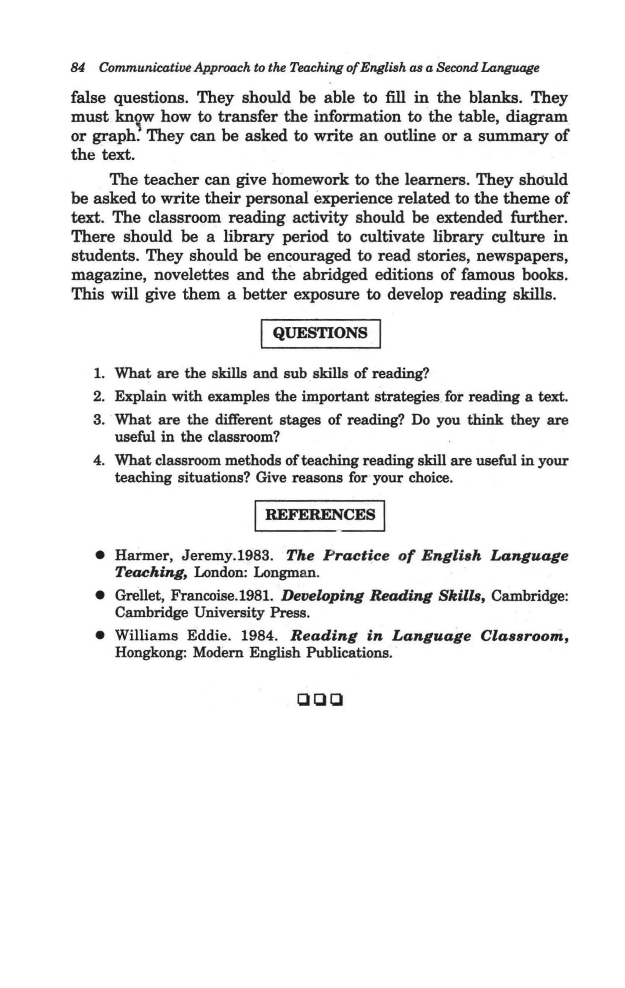 84   Communicative Approach to the Teaching ofEnglish as a Second Lan.guage

false questions. They should be able to fill in the blanks. They
must kn~w how to transfer the information to the table, diagram
or graph. They can be asked to write an outline or a summary of
the text.
      The teacher can give homework to the learners. They Shduld
be asked to write their personal experience related to the theme of
text. The classroom reading activity should be extended further.
There should be a library period to cultivate library culture in
students. They should be encouraged to read stories, newspapers,
magazine, novelettes and the abridged editions of famous books.
This will give them a better exposure to develop reading skills.

                              I QUESTIONS I
     1. What are the skills and sub skills of reading?
     2. Explain with examples the important strategies for reading a text.
     3. What are the different stages of reading? Do you think they are
        useful in the classroom?
     4. What classroom methods of teaching reading skill are useful in your
        teaching situations? Give reasons for your choice.

                             I REFEREN~
     • Harmer, Jeremy. 1983. The Practice of English Language
       Teachin.g, London: Longman.
     • Grellet, Francoise.1981. Developin.g Readin.g Skills, Cambridge:
       Cambridge University Press.
     • Williams Eddie. 1984. Reading in Language Classroom,
       Hongkong: Modern English Publications.


                                    ClClCl
 
