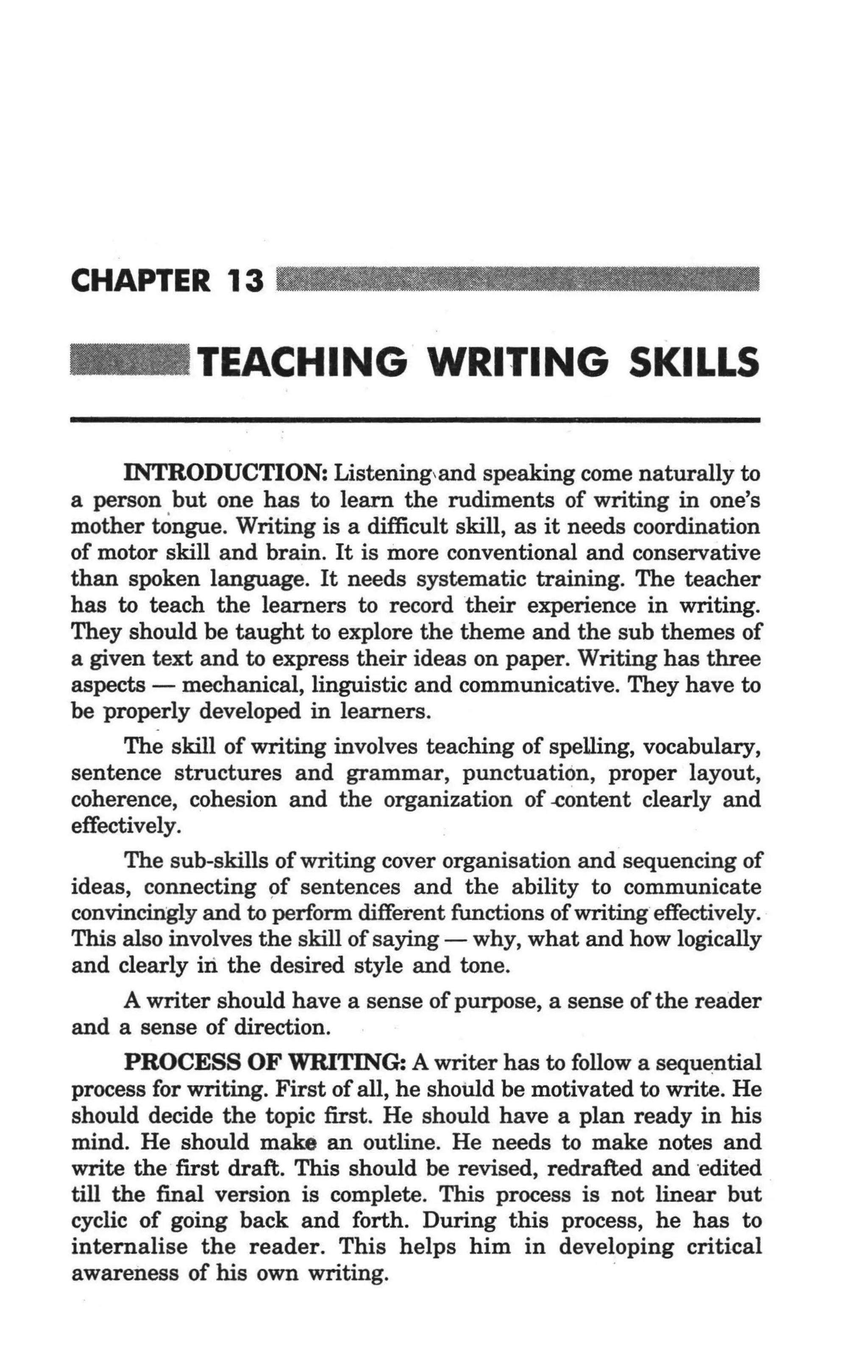 CHAPTER 13

_           TEACHING WRITING SKILLS

      INTRODUCTION: Listening,and speaking come naturally to
a person but one has to learn the rudiments of writing in one's
mother tOngue. Writing is a difficult skill, as it needs coordination
of motor skill and brain. It is more conventional and conservative
than spoken language. It needs systematic training. The teacher
has to teach the learners to record their experience in writing.
They should be taught to explore the theme and the sub themes of
a given text and to express their ideas on paper. Writing has three
aspects - mechanical, linguistic and communicative. They have to
be properly developed in learners.
      The skill of writing involves teaching of spelling, vocabulary,
sentence structures and grammar, punctuation, proper layout,
coherence, cohesion and the organization of -eontent clearly and
effectively.
      The sub-skills of writing cover organisation and sequencing of
ideas, connecting 9f sentences and the ability to communicate
convincingly and to perform different functions of writing effectively.
This also involves the skill of saying - why, what and how logically
and clearly iIi the desired style and tone.
      A writer should have a sense of purpose, a sense of the reader
and a sense of direction.
      PROCESS OF WRITING: A writer has to follow a sequential
process for writing. First of all, he should be motivated to write. He
should decide the topic first. He should have a plan ready in his
mind. He should make an outline. He needs to make notes and
write the ·first draft. This should be revised, redrafted and edited
till the final version is complete. This process is not linear but
cyclic of going back and forth. During this process, he has to
internalise the reader. This helps him in developing critical
awareness of his own writing.
 