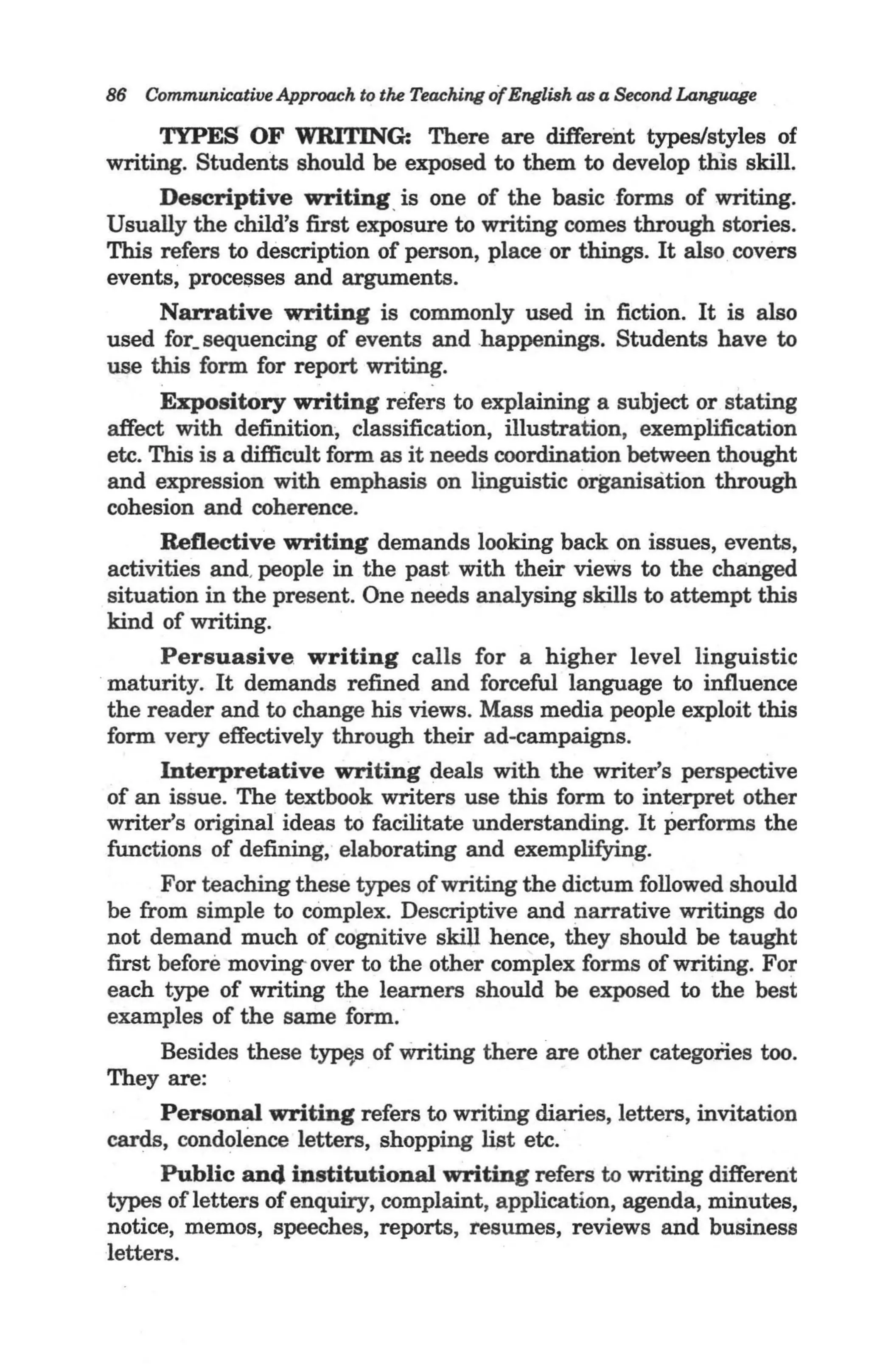 86 Communicative Approach to the Teaching of English as a Second Language

        TYPES OF WRITING: There are different types/styles of
  writing. Students should be exposed to them to develop this skill.
        Descriptive writing. is one of the basic forms of writing.
  Usually the child's first exposure to writing comes through stories.
  This refers to description of person, place or things. It also covers
  events, procel;lses and arguments.
        Narrative writing is commonly used in fiction. It is also
  used for_ sequencing of events and .happenings. Students have to
  use this form for report writing.
        Expository writing refers to explaining a subject or stating
  affect with definition, classification, illustration, exemplification
  etc. This is a difficult form as it needs coordination between thought
  and expression with emphasis on linguistic organisation through
  cohesion and coherence.
        Reflective writing demands looking back on issues, events,
  activities and, people in the past with their views to the changed
  situation in the present. One needs analysing skills to attempt this
  kind of writing.
        Persuasive. writing calls for a higher level linguistic
  maturity. It demands refined and forceful language to influence
  the reader and to change his views. Mass media people exploit this
  form very effectively through their ad-campaigns.
        Interpretative writing deals with the writer's perspective
  of an issue. The textbook writers use this form to interpret other
  writer's original ideas to facilitate understanding. It Performs the
  functions of defining, elaborating and exemplifying.
        For teaching these types of writing the dictum followed should
  be from simple to complex. Descriptive and narrative writings do
  not demand much of cognitive skiU hence, they should be taught
  first before moving- over to the other complex forms of writing. For
_ each type of writing the learners should be exposed to the best
  examples of the same form.
       Besides these tms of writing there are other categories too.
 They are: .
       Personal writing refers to writing diaries, letters, invitation
 cards, condolence letters, shopping list etc. '
       Public and institutional writing refers to writing different
 types ofletters of enquiry, complaint, application, agenda, minutes,
 notice, memos, speeches, reports, resumes, reviews and business
 letters.
 