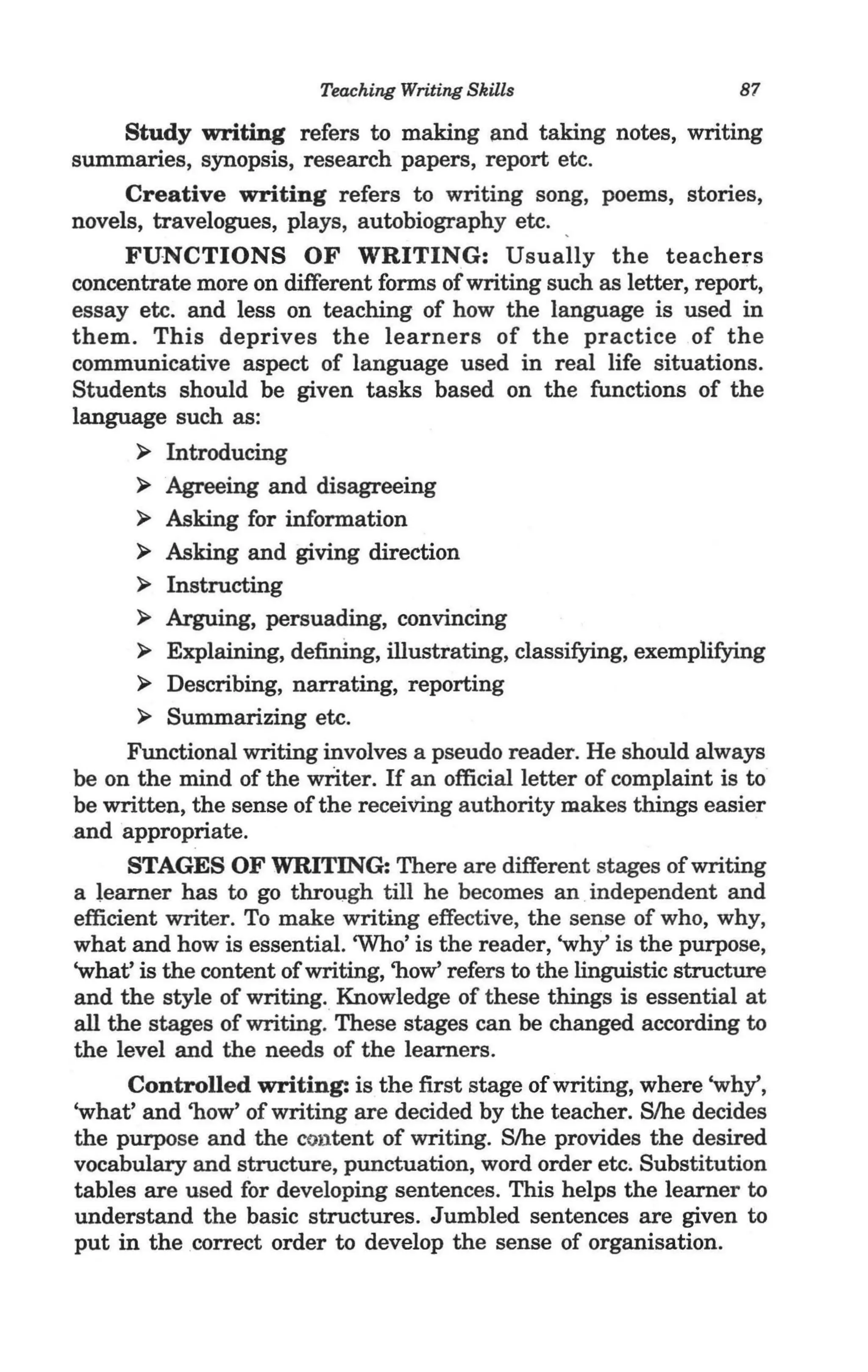 Teaching Writing Skills                      87

     Study writing refers to making and taking notes, writing
summaries, synopsis, research papers, report etc.
     Creative writing refers to writing song, poems, stories,
novels, travelogues, plays, autobiography etc.
     FUNCTIONS OF WRITING: Usually the teachers
concentrate more on different forms of writing such as letter, report,
essay etc. and less on teaching of how the language is used in
them. This deprives the learners of the practice of the
communicative aspect of language used in real life situations.
Students should be given tasks based on the functions of the
language such as:
      >    Introducing
      >   Agreeing and disagreeing 
      >   Asking for information
      >   Asking and giving direction
       > Instructing
       > Arguing, persuading, convincing
       > Explaining, defining, illustrating, classifying, exemplifying
       > Describing, narrating, reporting
       > Summarizing etc.
      Functional writing involves a pseudo reader. He should always
be on the mind of the writer. If an official letter of complaint is to
be written, the sense of the receiving authority makes things easier
and appropriate.
      STAGES OF WRITING: There are different stages of writing
a learner has to go through till he becomes an .independent and
efficient writer. To make writing effective, the sense of who, why,
what and how is essential. 'Who' is the reader, 'why' is the purpose,
'what' is the content of writing, 'how' refers to the linguistic structure
and the style of writing. Knowledge of these things is essential at
all the stages of writing. These stages can be changed according to
the level and the needs of the learners.
      Controlled writing: is the first stage of writing, where 'why',
'what' and 'how' of writing are decided by the teacher. S/he decides
the purpose and the content of writing. S/he provides the desired
vocabulary and structure, punctuation, word order etc, Substitution
tables are used for developing sentences. This helps the learner to
understand the basic structures. Jumbled sentences are given to
put in the correct order to develop the sense of organisation.
 