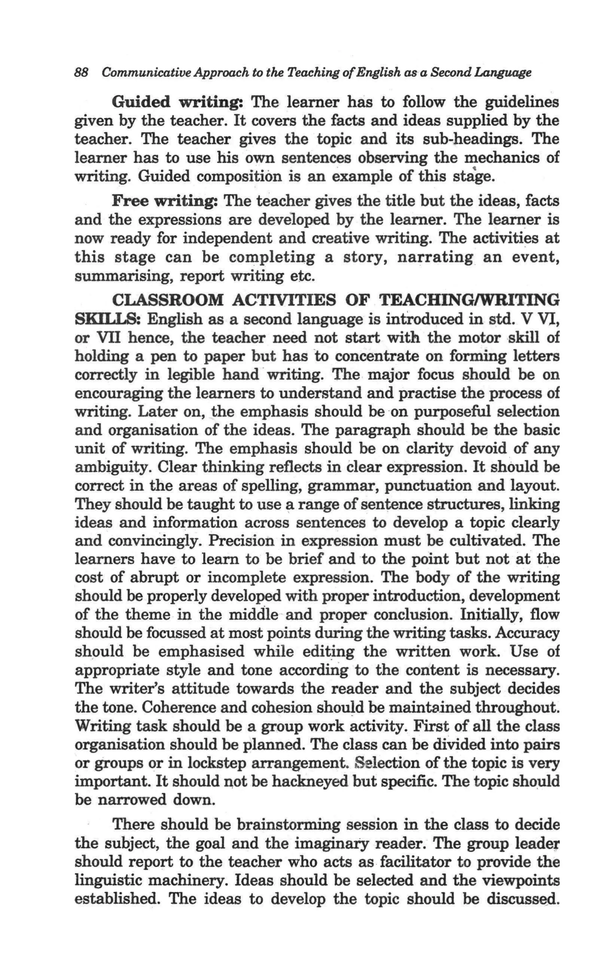88 Communicative Approach to the Teaching ofEnglish asa Second Languoge

     Guided writing: The learner has to follow the guidelines
given by the teacher. It covers the facts and ideas supplied by the
teacher. The teacher gives the topic and its sub-headings. The
learner has to use his own sentences observing the mechanics of
writing. Guided composition is an example of this stage.
     Free writing: The teacher gives the title but the ideas, facts
and the expressions are developed by the learner. The learner is
now ready for independent and creative writing. The activities at
this stage can be completing a story, narrating an event,
summarising, report writing etc.
     CLASSROOM ACTIVITIES OF TEACHINGIWRITING
SKU.T S; English as a second language is introduced in std. V VI,
or VII hence, the teacher need not start with the motor skill of
holding a pen to paper but has to concentrate on forming letters
correctly in legible hand ·writing. The major focus should be on
encouraging the learners to understand and practise the process of
writing. Later on, the emphasis should be on purposeful selection
and organisation of the ideas. The paragraph should be the basic
unit of writing. The emphasis should be on clarity devoid .of any
ambiguity. Clear thinking reflects in clear expression. It should be
correct in the areas of spelling, grammar, punctuation and layout.
They should be taught to use ~ range of sentence structures, linking
ideas and information across sentences to develop a topic clearly
and convincingly. Precision in expression must be cultivated. The
learners have to learn to be brief and to the point but not at the
cost of abrupt or incomplete expression. The body of the writing
should be properly developed with proper introduction, development
of the theme in the middle-and proper conclusion. Initially, flow
should be focussed at most points during the writing tasks. Accuracy
shpuld be emphasised while editing the written work. Use of
appropriate style and tone according to the content is necessary.
The writer's attitude towards the reader and the subject decides
the tone. Coherence and cohesion should be maintained throughout.
Writing task should be a group work activity. First of all the class
organisation should be planned. The class can be divided into pairs
or groups or in lockstep arrangement. Selection of the topic is very
important. It should not be hackneyed but specific. The topic sho:uId
be narrowed down. '
     There should be brainstorming session in the class to decide
the subject, the goal and the imaginaiy reader. The group leader
should report to the teacher who acts as facilitator to provide the
linguistic machinery. Ideas should be selected and the viewpoints
established. The ideas to develop the topic should be discussed.
 