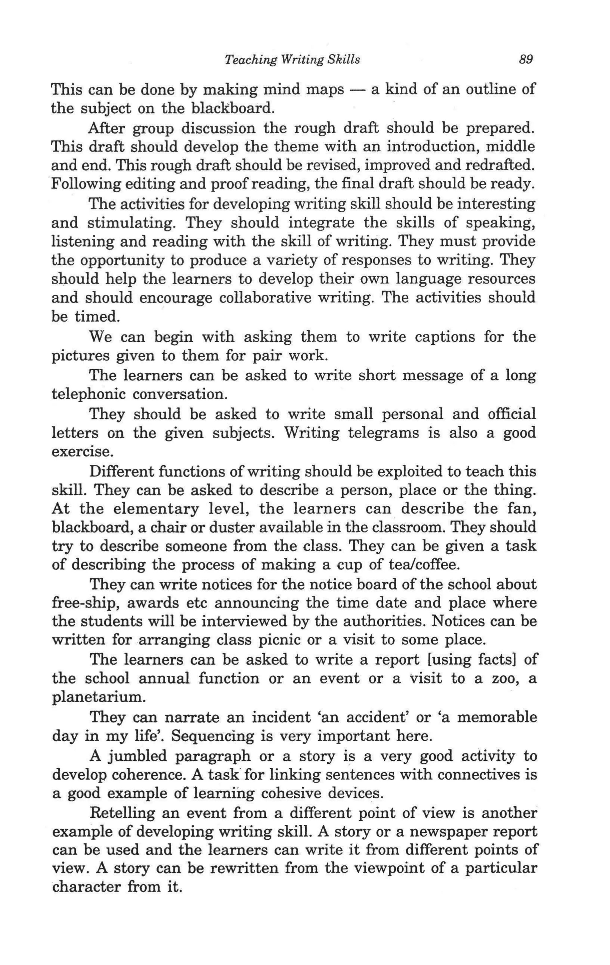 Teaching Writing Skills                   89

This can be done by making mind maps - a kind of an outline of
the subject on the blackboard.
      After group discussion the rough draft should be prepared.
This draft should develop the theme with an introduction, middle
and end. This rough draft should be revised, improved and redrafted.
Following editing and proofreading, the final draft should be ready.
      The activities for developing writing skill should be interesting
and stimulating. They should integrate the skills of speaking,
listening and reading with the skill of writing. They must provide
the opportunity to produce a variety of responses to writing. They
should help the learners to develop their own language resources
and should encourage collaborative writing. The activities should
be timed.
      We can begin with asking them to write captions for the
pictures given to them for pair work.
      The learners can be asked to write short message of a long
telephonic conversation.
      They should be asked to write small personal and official
letters on the given subjects. Writing telegrams is also a good
exercise.
      Different functions of writing should be exploited to teach this
skill. They can be asked to describe a person, place or the thing.
At the elementary level, the learners can describe the fan,
blackboard, a chair or duster available in the classroom. They should
try to describe someone from the class. They can be given a task
of describing the process of making a cup of tea/coffee.
      They can write notices for the notice board of the school about
free-ship, awards etc announcing the time date and place where
the students will be interviewed by the authorities. Notices can be
written for arranging class picnic or a visit to some place.
      The learners can be asked to write a report [using facts] of
the school annual function or an event or a visit to a zoo, a
planetarium.
      They can narrate an incident 'an accident' or 'a memorable
day in my life'. Sequencing is very important here.
      A jumbled paragraph or a story is a very good activity to
develop coherence. A task for linking sentences with connectives is
a good example of learning cohesive devices.
      Retelling an event from a different point of view is another
example of developing writing skill. A story or a newspaper report
can be used and the learners can write it from different points of
view. A story can be rewritten from the viewpoint of a particular
character from it.
 
