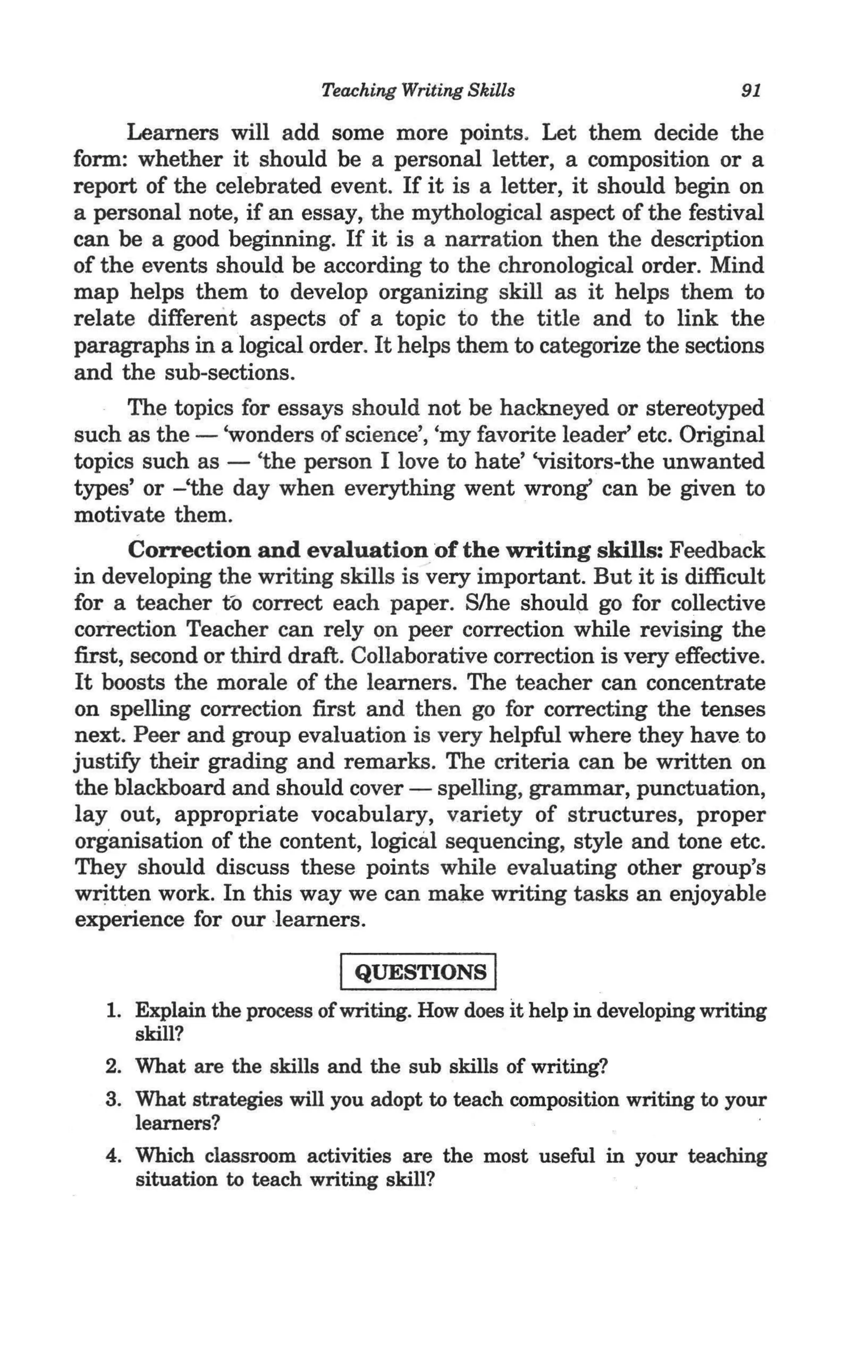 Teaching Writing Skills                        91

       Learners will add some more points. Let them decide the
form: whether it should be a personal letter, a composition or a
report of the celebrated event. If it is a letter, it should begin on
a personal note, if an essay, the mythological aspect of the festival
can be a good beginning. If it is a narration then the description
of the events should be according to the chronological order. Mind
map helps them to develop organizing skill as it helps them to
relate different aspects of a topic to the title and to link the
paragraphs in a logical order. It helps them to categorize the sections
and the sub-sections.
       The topics for essays should not be hackneyed or stereotyped
such as the - 'wonders of science', 'my favorite leader' etc. Original
topics such as - 'the person I love to hate' 'visitors-the unwanted
types' or -'the day when everything went wrong' can be given to
motivate them.
       Correction and evaluation of the writing skills: Feedback
in developing the writing skills is very important. But it is difficult
for a teacher to correct each paper. S/he should go for collective
correction Teacher can rely on peer correction while revising the
first, second or third draft. Collaborative correction is very effective.
It boosts the morale of the learners. The teacher can concentrate
on spelling correction first and then go for correcting the tenses
next. Peer and group evaluation is very helpful where they have to
justify their grading and remarks. The criteria can be written on
the blackboard and should cover - spelling, grammar, punctuation,
layout, appropriate vocabulary, variety of structures, proper
organisation of the content, logical sequencing, style and tone etc.
They should discuss these points while evaluating other group's
written work. In this way we can make writing tasks an enjoyable
experience for our -learners.

                            I QUESTIONS I
   1. Explain the process of writing. How does it help in developing writing
      skill?
   2. What are the skills and the sub skills of writing?
   3. What strategies will you adopt to teach composition writing to your
      learners?
   4. Which classroom activities are the most useful in your teaching
      situation to teach writing skill?
 