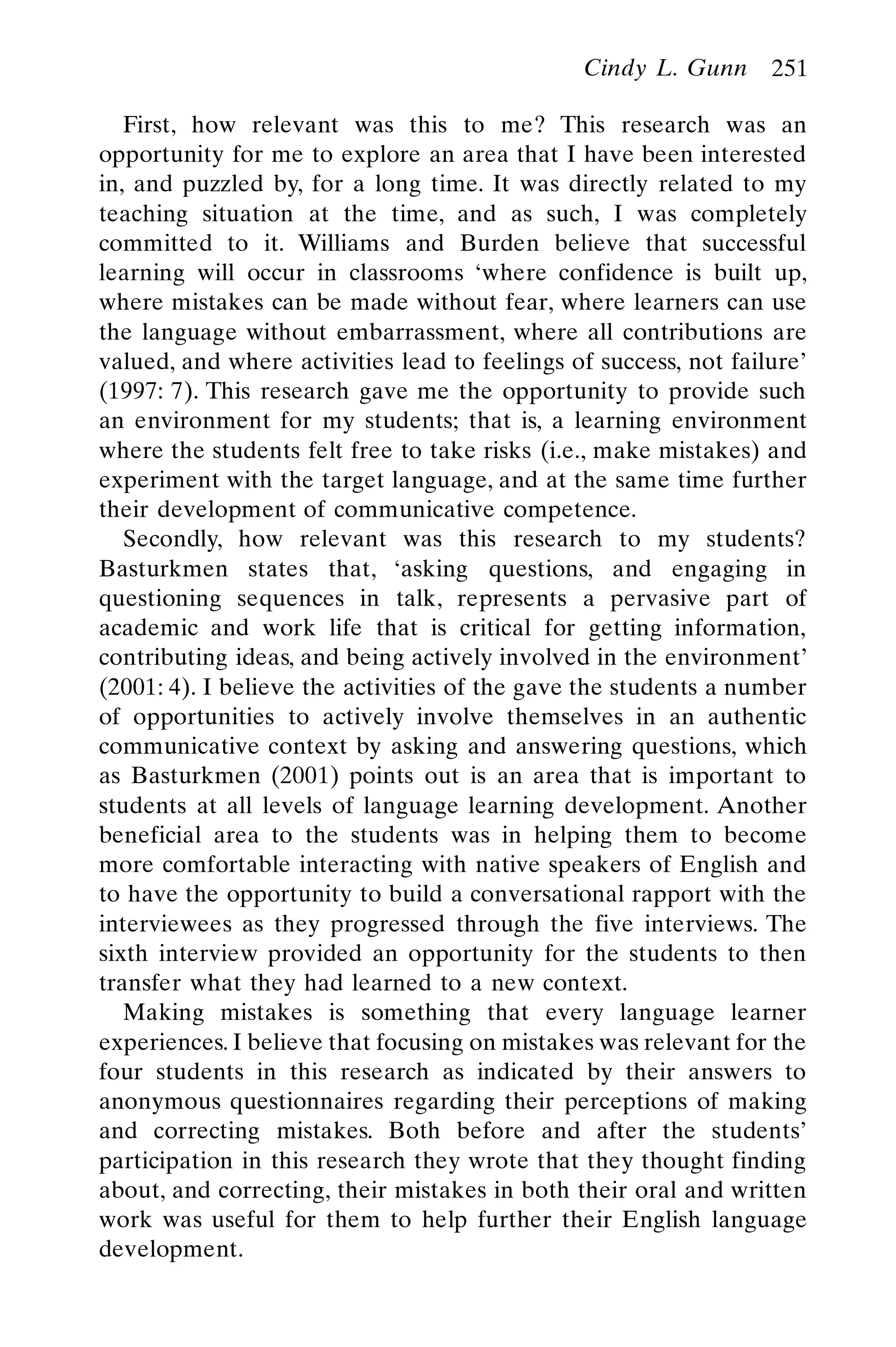 Cindy L. Gunn 251
First, how relevant was this to me? This research was an
opportunity for me to explore an area that I have been interested
in, and puzzled by, for a long time. It was directly related to my
teaching situation at the time, and as such, I was completely
committed to it. Williams and Burden believe that successful
learning will occur in classrooms ‘where confidence is built up,
where mistakes can be made without fear, where learners can use
the language without embarrassment, where all contributions are
valued, and where activities lead to feelings of success, not failure’
(1997: 7). This research gave me the opportunity to provide such
an environment for my students; that is, a learning environment
where the students felt free to take risks (i.e., make mistakes) and
experiment with the target language, and at the same time further
their development of communicative competence.
Secondly, how relevant was this research to my students?
Basturkmen states that, ‘asking questions, and engaging in
questioning sequences in talk, represents a pervasive part of
academic and work life that is critical for getting information,
contributing ideas, and being actively involved in the environment’
(2001: 4). I believe the activities of the gave the students a number
of opportunities to actively involve themselves in an authentic
communicative context by asking and answering questions, which
as Basturkmen (2001) points out is an area that is important to
students at all levels of language learning development. Another
beneficial area to the students was in helping them to become
more comfortable interacting with native speakers of English and
to have the opportunity to build a conversational rapport with the
interviewees as they progressed through the five interviews. The
sixth interview provided an opportunity for the students to then
transfer what they had learned to a new context.
Making mistakes is something that every language learner
experiences. I believe that focusing on mistakes was relevant for the
four students in this research as indicated by their answers to
anonymous questionnaires regarding their perceptions of making
and correcting mistakes. Both before and after the students’
participation in this research they wrote that they thought finding
about, and correcting, their mistakes in both their oral and written
work was useful for them to help further their English language
development.
 