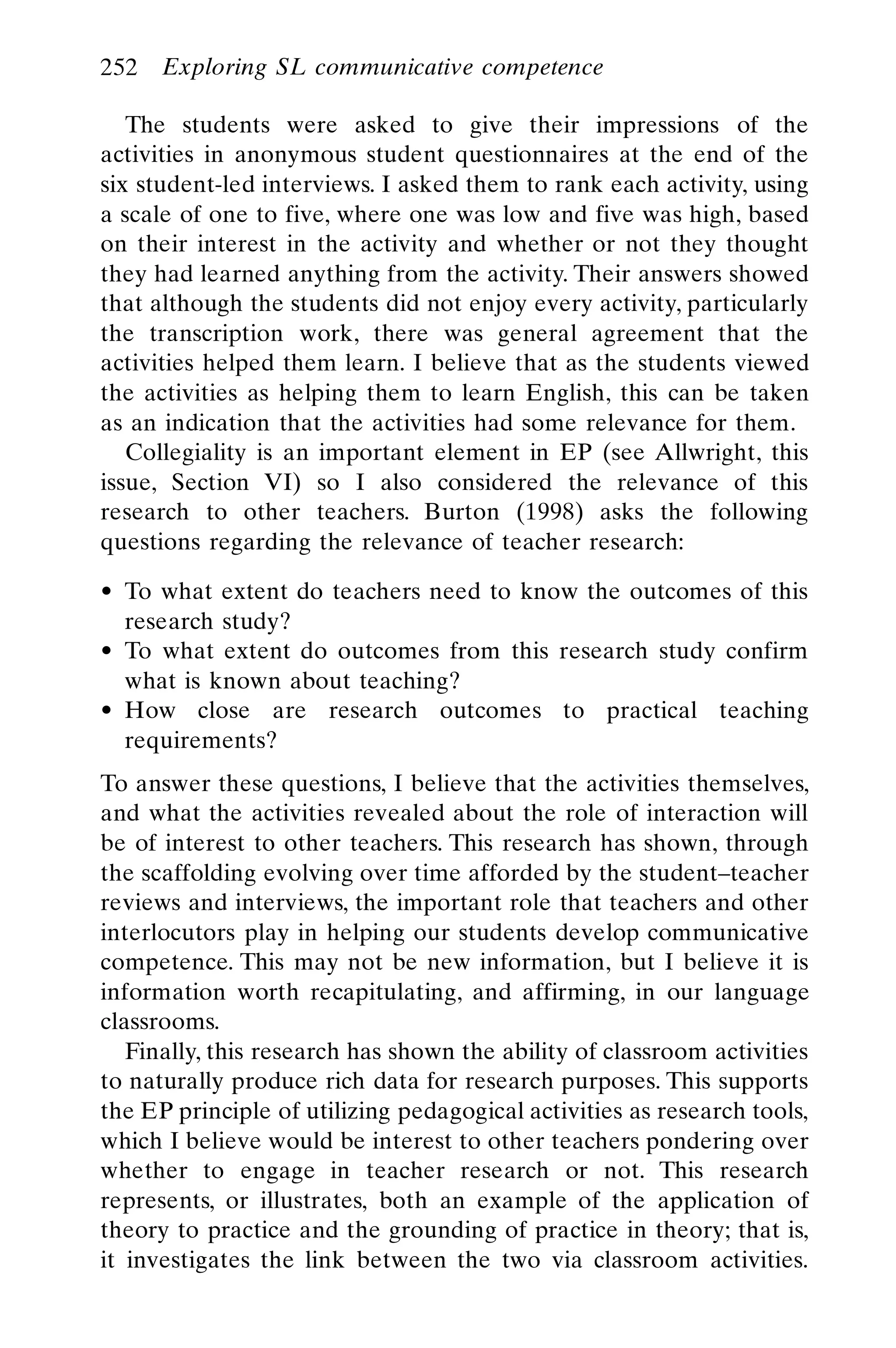 The students were asked to give their impressions of the
activities in anonymous student questionnaires at the end of the
six student-led interviews. I asked them to rank each activity, using
a scale of one to five, where one was low and five was high, based
on their interest in the activity and whether or not they thought
they had learned anything from the activity. Their answers showed
that although the students did not enjoy every activity, particularly
the transcription work, there was general agreement that the
activities helped them learn. I believe that as the students viewed
the activities as helping them to learn English, this can be taken
as an indication that the activities had some relevance for them.
Collegiality is an important element in EP (see Allwright, this
issue, Section VI) so I also considered the relevance of this
research to other teachers. Burton (1998) asks the following
questions regarding the relevance of teacher research:
To what extent do teachers need to know the outcomes of this
research study?
To what extent do outcomes from this research study confirm
what is known about teaching?
How close are research outcomes to practical teaching
requirements?
To answer these questions, I believe that the activities themselves,
and what the activities revealed about the role of interaction will
be of interest to other teachers. This research has shown, through
the scaffolding evolving over time afforded by the student–teacher
reviews and interviews, the important role that teachers and other
interlocutors play in helping our students develop communicative
competence. This may not be new information, but I believe it is
information worth recapitulating, and affirming, in our language
classrooms.
Finally, this research has shown the ability of classroom activities
to naturally produce rich data for research purposes. This supports
the EP principle of utilizing pedagogical activities as research tools,
which I believe would be interest to other teachers pondering over
whether to engage in teacher research or not. This research
represents, or illustrates, both an example of the application of
theory to practice and the grounding of practice in theory; that is,
it investigates the link between the two via classroom activities.
252 Exploring SL communicative competence
 