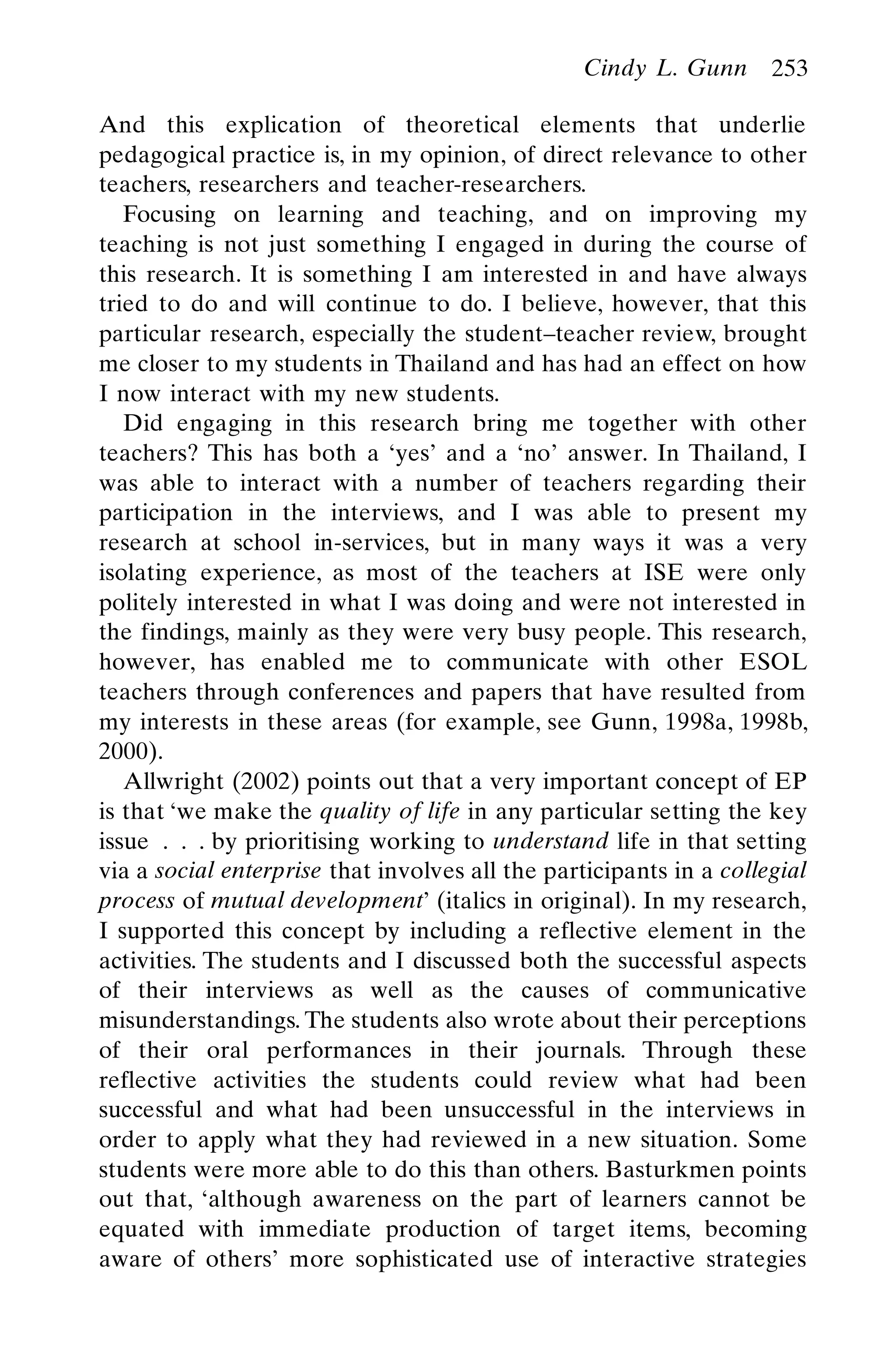 And this explication of theoretical elements that underlie
pedagogical practice is, in my opinion, of direct relevance to other
teachers, researchers and teacher-researchers.
Focusing on learning and teaching, and on improving my
teaching is not just something I engaged in during the course of
this research. It is something I am interested in and have always
tried to do and will continue to do. I believe, however, that this
particular research, especially the student–teacher review, brought
me closer to my students in Thailand and has had an effect on how
I now interact with my new students.
Did engaging in this research bring me together with other
teachers? This has both a ‘yes’ and a ‘no’ answer. In Thailand, I
was able to interact with a number of teachers regarding their
participation in the interviews, and I was able to present my
research at school in-services, but in many ways it was a very
isolating experience, as most of the teachers at ISE were only
politely interested in what I was doing and were not interested in
the findings, mainly as they were very busy people. This research,
however, has enabled me to communicate with other ESOL
teachers through conferences and papers that have resulted from
my interests in these areas (for example, see Gunn, 1998a, 1998b,
2000).
Allwright (2002) points out that a very important concept of EP
is that ‘we make the quality of life in any particular setting the key
issue . . . by prioritising working to understand life in that setting
via a social enterprise that involves all the participants in a collegial
process of mutual development’ (italics in original). In my research,
I supported this concept by including a reflective element in the
activities. The students and I discussed both the successful aspects
of their interviews as well as the causes of communicative
misunderstandings. The students also wrote about their perceptions
of their oral performances in their journals. Through these
reflective activities the students could review what had been
successful and what had been unsuccessful in the interviews in
order to apply what they had reviewed in a new situation. Some
students were more able to do this than others. Basturkmen points
out that, ‘although awareness on the part of learners cannot be
equated with immediate production of target items, becoming
aware of others’ more sophisticated use of interactive strategies
Cindy L. Gunn 253
 