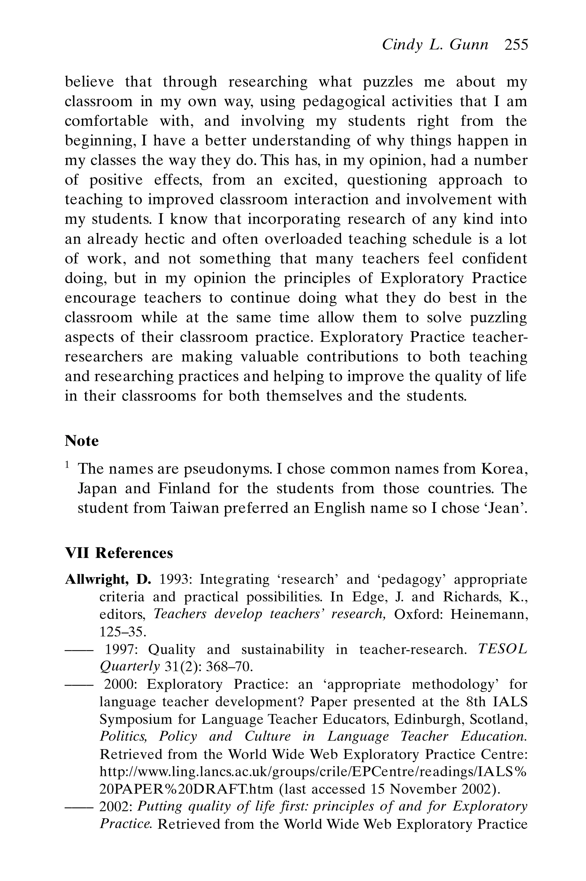 believe that through researching what puzzles me about my
classroom in my own way, using pedagogical activities that I am
comfortable with, and involving my students right from the
beginning, I have a better understanding of why things happen in
my classes the way they do. This has, in my opinion, had a number
of positive effects, from an excited, questioning approach to
teaching to improved classroom interaction and involvement with
my students. I know that incorporating research of any kind into
an already hectic and often overloaded teaching schedule is a lot
of work, and not something that many teachers feel confident
doing, but in my opinion the principles of Exploratory Practice
encourage teachers to continue doing what they do best in the
classroom while at the same time allow them to solve puzzling
aspects of their classroom practice. Exploratory Practice teacher-
researchers are making valuable contributions to both teaching
and researching practices and helping to improve the quality of life
in their classrooms for both themselves and the students.
Note
1
The names are pseudonyms. I chose common names from Korea,
Japan and Finland for the students from those countries. The
student from Taiwan preferred an English name so I chose ‘Jean’.
VII References
Allwright, D. 1993: Integrating ‘research’ and ‘pedagogy’ appropriate
criteria and practical possibilities. In Edge, J. and Richards, K.,
editors, Teachers develop teachers’ research, Oxford: Heinemann,
125–35.
–––– 1997: Quality and sustainability in teacher-research. TESOL
Quarterly 31(2): 368–70.
–––– 2000: Exploratory Practice: an ‘appropriate methodology’ for
language teacher development? Paper presented at the 8th IALS
Symposium for Language Teacher Educators, Edinburgh, Scotland,
Politics, Policy and Culture in Language Teacher Education.
Retrieved from the World Wide Web Exploratory Practice Centre:
http://www.ling.lancs.ac.uk/groups/crile/EPCentre/readings/IALS%
20PAPER%20DRAFT.htm (last accessed 15 November 2002).
–––– 2002: Putting quality of life first: principles of and for Exploratory
Practice. Retrieved from the World Wide Web Exploratory Practice
Cindy L. Gunn 255
 