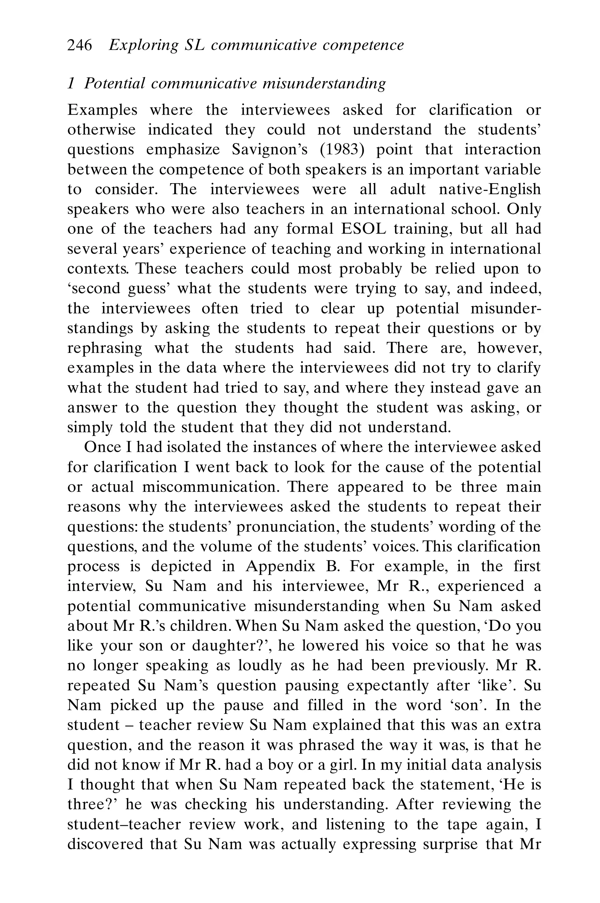 1 Potential communicative misunderstanding
Examples where the interviewees asked for clarification or
otherwise indicated they could not understand the students’
questions emphasize Savignon’s (1983) point that interaction
between the competence of both speakers is an important variable
to consider. The interviewees were all adult native-English
speakers who were also teachers in an international school. Only
one of the teachers had any formal ESOL training, but all had
several years’ experience of teaching and working in international
contexts. These teachers could most probably be relied upon to
‘second guess’ what the students were trying to say, and indeed,
the interviewees often tried to clear up potential misunder-
standings by asking the students to repeat their questions or by
rephrasing what the students had said. There are, however,
examples in the data where the interviewees did not try to clarify
what the student had tried to say, and where they instead gave an
answer to the question they thought the student was asking, or
simply told the student that they did not understand.
Once I had isolated the instances of where the interviewee asked
for clarification I went back to look for the cause of the potential
or actual miscommunication. There appeared to be three main
reasons why the interviewees asked the students to repeat their
questions: the students’ pronunciation, the students’ wording of the
questions, and the volume of the students’ voices. This clarification
process is depicted in Appendix B. For example, in the first
interview, Su Nam and his interviewee, Mr R., experienced a
potential communicative misunderstanding when Su Nam asked
about Mr R.’s children. When Su Nam asked the question, ‘Do you
like your son or daughter?’, he lowered his voice so that he was
no longer speaking as loudly as he had been previously. Mr R.
repeated Su Nam’s question pausing expectantly after ‘like’. Su
Nam picked up the pause and filled in the word ‘son’. In the
student – teacher review Su Nam explained that this was an extra
question, and the reason it was phrased the way it was, is that he
did not know if Mr R. had a boy or a girl. In my initial data analysis
I thought that when Su Nam repeated back the statement, ‘He is
three?’ he was checking his understanding. After reviewing the
student–teacher review work, and listening to the tape again, I
discovered that Su Nam was actually expressing surprise that Mr
246 Exploring SL communicative competence
 