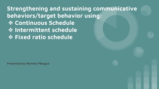 Strengthening and sustaining communicative
behaviors/target behavior using:
❖ Continuous Schedule
❖ Intermittent schedule
❖ Fixed ratio schedule
Presented by Wambui Mbugua
 