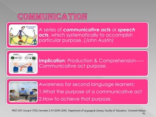 DefinitionThe purposes that we accomplish with language.     E.g.: Stating, Requesting, Responding, Greeting, etc.Quiz:1. A : Hello, Dan, Happy Chinese New Yearto you and your family !    B : Thank you. Do come in. I'm glad you have come.         (A) To wish	     (B) To request	         (C) To welcome      (D) to inform                   2. A : Lee fell while climbing up the rambutan tree.    B: I shouldn't have asked him to pluck the rambutans. (A) To complain	      (B) To regret	        (C) To apologize	      (D) To advise                   3. A : Our team played badly, especially I.    B : It's all your fault. You have let the team down.         (A) To advise	      (B)To blame	         (C)To warn	      (D)To protest                   PBET 2113  Group 6 (TESL) Semester 2 AY 2009-2010,  Department of Language & Literacy, Faculty of  Education,  Universiti Malaya KL