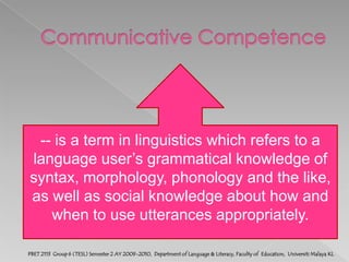 Communicative Competence-- is a term in linguistics which refers to a     language user’s grammatical knowledge of syntax, morphology, phonology and the like, as well as social knowledge about how and when to use utterances appropriately.PBET 2113  Group 6 (TESL) Semester 2 AY 2009-2010,  Department of Language & Literacy, Faculty of  Education,  Universiti Malaya KL