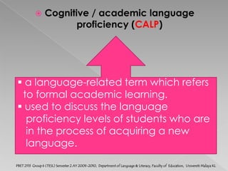 Cognitive / academic language proficiency (CALP) a language-related term which refers   to formal academic learning. used to discuss the language    proficiency levels of students who are    in the process of acquiring a new    language.PBET 2113  Group 6 (TESL) Semester 2 AY 2009-2010,  Department of Language & Literacy, Faculty of  Education,  Universiti Malaya KL