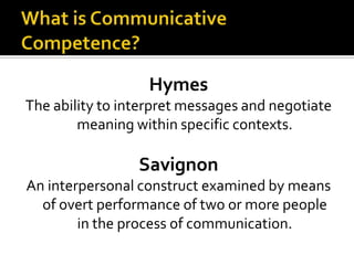 What is Communicative Competence?HymesThe ability to interpret messages and negotiate meaning within specific contexts. SavignonAn interpersonal construct examined by means of overt performance of two or more people in the process of communication.
