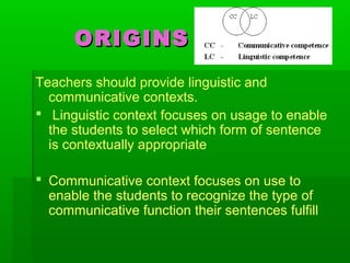 ORIGINSORIGINS
Teachers should provide linguistic and
communicative contexts.
 Linguistic context focuses on usage to enable
the students to select which form of sentence
is contextually appropriate
 Communicative context focuses on use to
enable the students to recognize the type of
communicative function their sentences fulfill
 