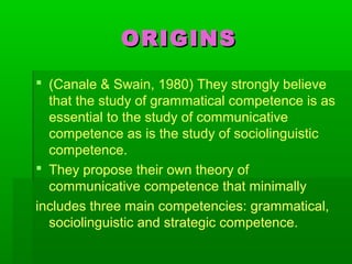 ORIGINSORIGINS
 (Canale & Swain, 1980) They strongly believe
that the study of grammatical competence is as
essential to the study of communicative
competence as is the study of sociolinguistic
competence.
 They propose their own theory of
communicative competence that minimally
includes three main competencies: grammatical,
sociolinguistic and strategic competence.
 