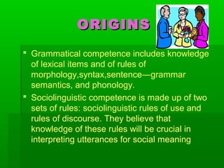 ORIGINSORIGINS
 Grammatical competence includes knowledge
of lexical items and of rules of
morphology,syntax,sentence―grammar
semantics, and phonology.
 Sociolinguistic competence is made up of two
sets of rules: sociolinguistic rules of use and
rules of discourse. They believe that
knowledge of these rules will be crucial in
interpreting utterances for social meaning
 