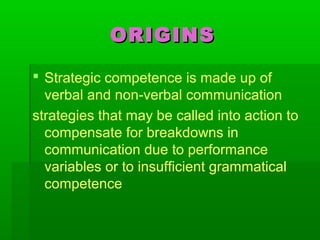 ORIGINSORIGINS
 Strategic competence is made up of
verbal and non-verbal communication
strategies that may be called into action to
compensate for breakdowns in
communication due to performance
variables or to insufficient grammatical
competence
 