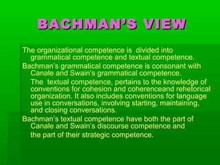 BACHMAN’S VIEWBACHMAN’S VIEW
The organizational competence is divided into
grammatical competence and textual competence.
Bachman’s grammatical competence is consonant with
Canale and Swain’s grammatical competence.
The textual competence, pertains to the knowledge of
conventions for cohesion and coherenceand rehetorical
organization. It also includes conventions for language
use in conversations, involving starting, maintaining,
and closing conversations.
Bachman’s textual competence have both the part of
Canale and Swain’s discourse competence and
the part of their strategic competence.
 