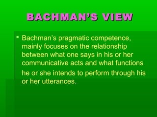BACHMAN’S VIEWBACHMAN’S VIEW
 Bachman’s pragmatic competence,
mainly focuses on the relationship
between what one says in his or her
communicative acts and what functions
he or she intends to perform through his
or her utterances.
 