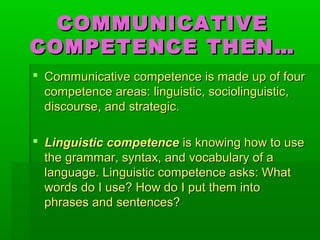 COMMUNICATIVECOMMUNICATIVE
COMPETENCE THEN…COMPETENCE THEN…
 Communicative competence is made up of fourCommunicative competence is made up of four
competence areas: linguistic, sociolinguistic,competence areas: linguistic, sociolinguistic,
discourse, and strategic.discourse, and strategic.
 Linguistic competenceLinguistic competence is knowing how to useis knowing how to use
the grammar, syntax, and vocabulary of athe grammar, syntax, and vocabulary of a
language. Linguistic competence asks: Whatlanguage. Linguistic competence asks: What
words do I use? How do I put them intowords do I use? How do I put them into
phrases and sentences?phrases and sentences?
 