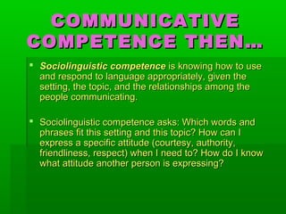 COMMUNICATIVECOMMUNICATIVE
COMPETENCE THEN…COMPETENCE THEN…
 Sociolinguistic competenceSociolinguistic competence is knowing how to useis knowing how to use
and respond to language appropriately, given theand respond to language appropriately, given the
setting, the topic, and the relationships among thesetting, the topic, and the relationships among the
people communicating.people communicating.
 Sociolinguistic competence asks: Which words andSociolinguistic competence asks: Which words and
phrases fit this setting and this topic? How can Iphrases fit this setting and this topic? How can I
express a specific attitude (courtesy, authority,express a specific attitude (courtesy, authority,
friendliness, respect) when I need to? How do I knowfriendliness, respect) when I need to? How do I know
what attitude another person is expressing?what attitude another person is expressing?
 