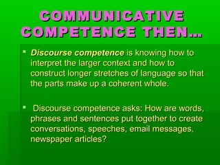 COMMUNICATIVECOMMUNICATIVE
COMPETENCE THEN…COMPETENCE THEN…
 Discourse competenceDiscourse competence is knowing how tois knowing how to
interpret the larger context and how tointerpret the larger context and how to
construct longer stretches of language so thatconstruct longer stretches of language so that
the parts make up a coherent whole.the parts make up a coherent whole.
 Discourse competence asks: How are words,Discourse competence asks: How are words,
phrases and sentences put together to createphrases and sentences put together to create
conversations, speeches, email messages,conversations, speeches, email messages,
newspaper articles?newspaper articles?
 