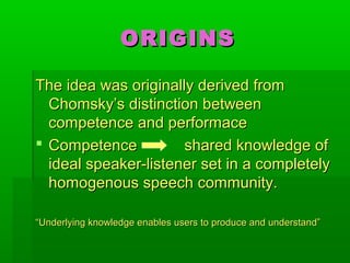 ORIGINSORIGINS
The idea was originally derived fromThe idea was originally derived from
Chomsky’s distinction betweenChomsky’s distinction between
competence and performacecompetence and performace
 Competence shared knowledge ofCompetence shared knowledge of
ideal speaker-listener set in a completelyideal speaker-listener set in a completely
homogenous speech community.homogenous speech community.
““Underlying knowledge enables users to produce and understand”Underlying knowledge enables users to produce and understand”
 