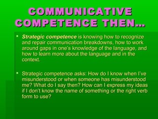 COMMUNICATIVECOMMUNICATIVE
COMPETENCE THEN…COMPETENCE THEN…
 Strategic competenceStrategic competence is knowing how to recognizeis knowing how to recognize
and repair communication breakdowns, how to workand repair communication breakdowns, how to work
around gaps inaround gaps in one’s knowledge of the language, andone’s knowledge of the language, and
how to learn more about the language and in thehow to learn more about the language and in the
context.context.
 Strategic competence asks: How do I know when I’veStrategic competence asks: How do I know when I’ve
misunderstood or when someone has misunderstoodmisunderstood or when someone has misunderstood
me? What do I say then? How can I express my ideasme? What do I say then? How can I express my ideas
if I don’t know the name of something or the right verbif I don’t know the name of something or the right verb
form to use?form to use?
 
