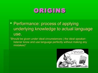 ORIGINSORIGINS
 Performance: process of applyingPerformance: process of applying
underlying knowledge to actual languageunderlying knowledge to actual language
use.use.
““Should be given under ideal circunstances ( the ideal speaker-Should be given under ideal circunstances ( the ideal speaker-
listener know and use language perfectly without making anylistener know and use language perfectly without making any
mistakes)”mistakes)”
 
