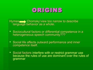 ORIGINSORIGINS
Hymes Chomsky’view too narrow to describeHymes Chomsky’view too narrow to describe
language behavior as a whole.language behavior as a whole.
 Sociocultural factors or differential competence in aSociocultural factors or differential competence in a
heterogeneous speech community???heterogeneous speech community???
 Social life affects outward performance and innerSocial life affects outward performance and inner
competence itself.competence itself.
 Social factorsSocial factors interfere with or restrict grammar use
because the rules of use are dominant over the rules of
grammar
 